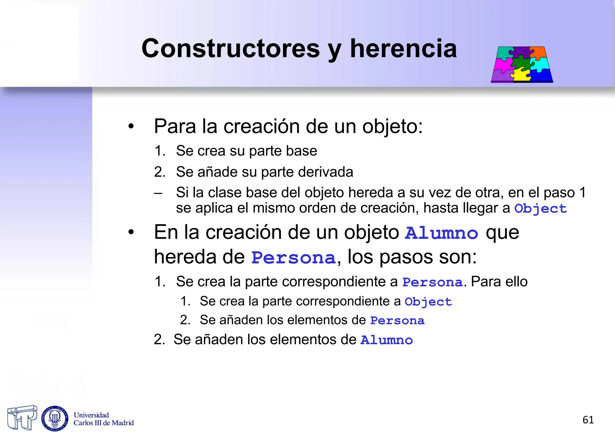 Constructores y herencia
• Para la creación de un objeto:
1. Se crea su parte base
2. Se añade su parte derivada
– Si la clase base del objeto hereda a su vez de otra, en el paso 1
se aplica el mismo orden de creación, hasta llegar a Object
• En la creación de un objeto Alumno que
hereda de Persona, los pasos son:
1. Se crea la parte correspondiente a Persona. Para ello
1. Se crea la parte correspondiente a Object
2. Se añaden los elementos de Persona
2. Se añaden los elementos de Alumno
61
 