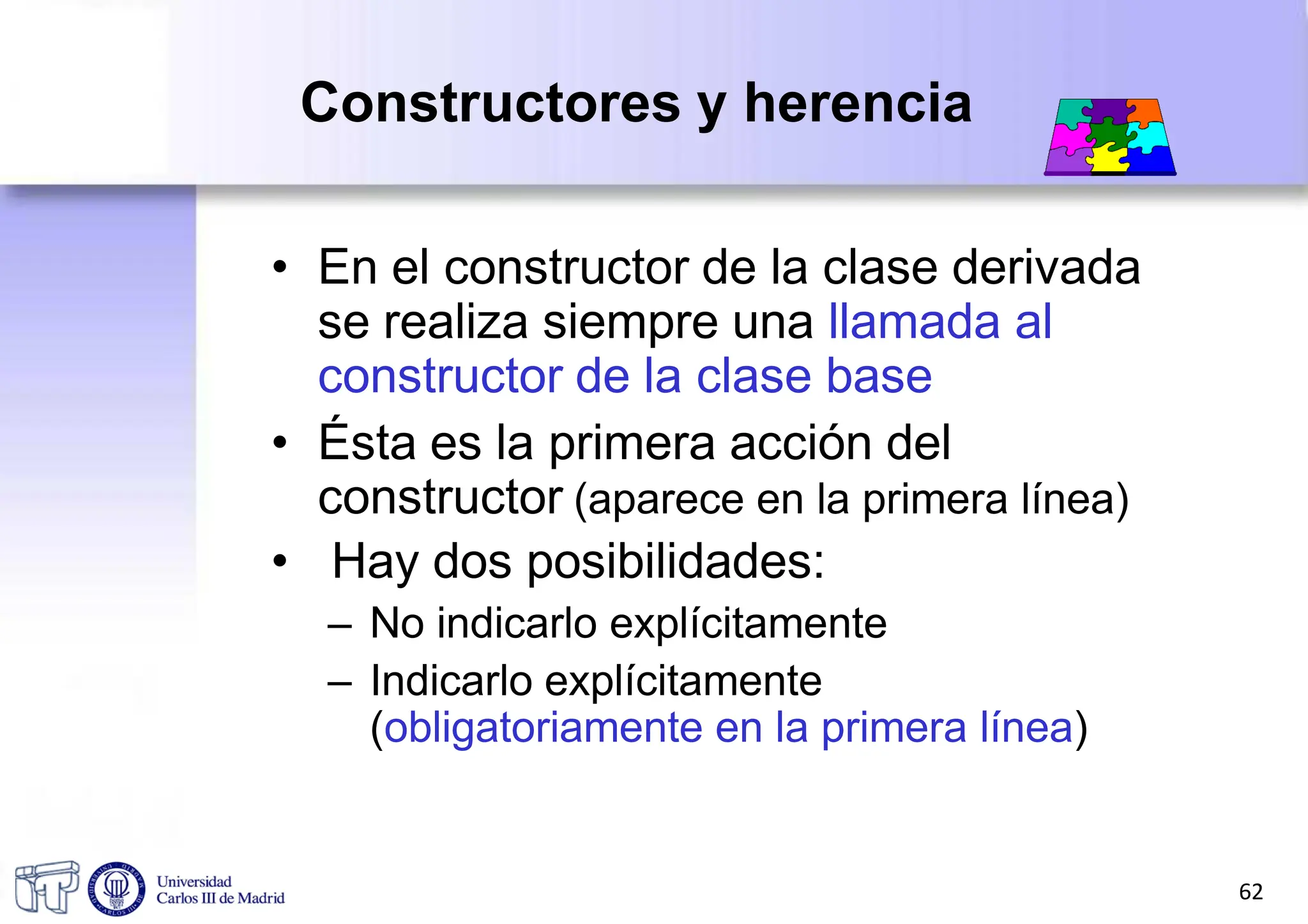 Constructores y herencia
• En el constructor de la clase derivada
se realiza siempre una llamada al
constructor de la clase base
• Ésta es la primera acción del
constructor (aparece en la primera línea)
• Hay dos posibilidades:
– No indicarlo explícitamente
– Indicarlo explícitamente
(obligatoriamente en la primera línea)
62
 