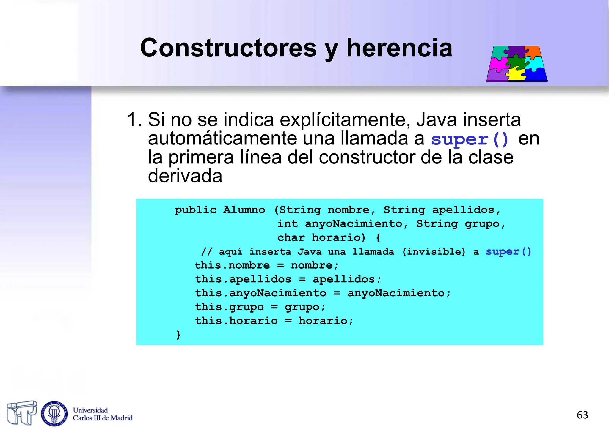 Constructores y herencia
1. Si no se indica explícitamente, Java inserta
automáticamente una llamada a super() en
la primera línea del constructor de la clase
derivada
public Alumno (String nombre, String apellidos,
int anyoNacimiento, String grupo,
char horario) {
// aquí inserta Java una llamada (invisible) a super()
this.nombre = nombre;
this.apellidos = apellidos;
this.anyoNacimiento = anyoNacimiento;
this.grupo = grupo;
this.horario = horario;
}
63
 