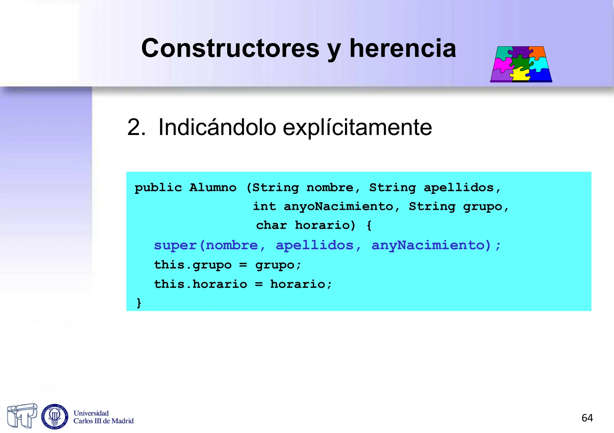 Constructores y herencia
2. Indicándolo explícitamente
public Alumno (String nombre, String apellidos,
int anyoNacimiento, String grupo,
char horario) {
super(nombre, apellidos, anyNacimiento);
this.grupo = grupo;
this.horario = horario;
}
64
 