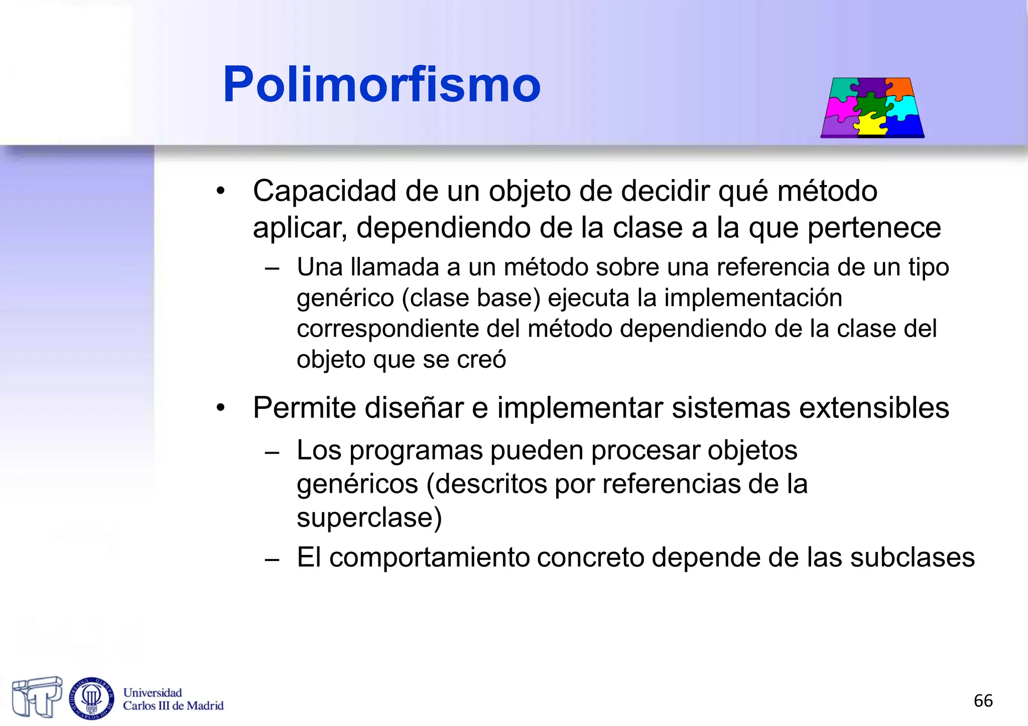 • Capacidad de un objeto de decidir qué método
aplicar, dependiendo de la clase a la que pertenece
– Una llamada a un método sobre una referencia de un tipo
genérico (clase base) ejecuta la implementación
correspondiente del método dependiendo de la clase del
objeto que se creó
• Permite diseñar e implementar sistemas extensibles
– Los programas pueden procesar objetos
genéricos (descritos por referencias de la
superclase)
– El comportamiento concreto depende de las subclases
Polimorfismo
66
 