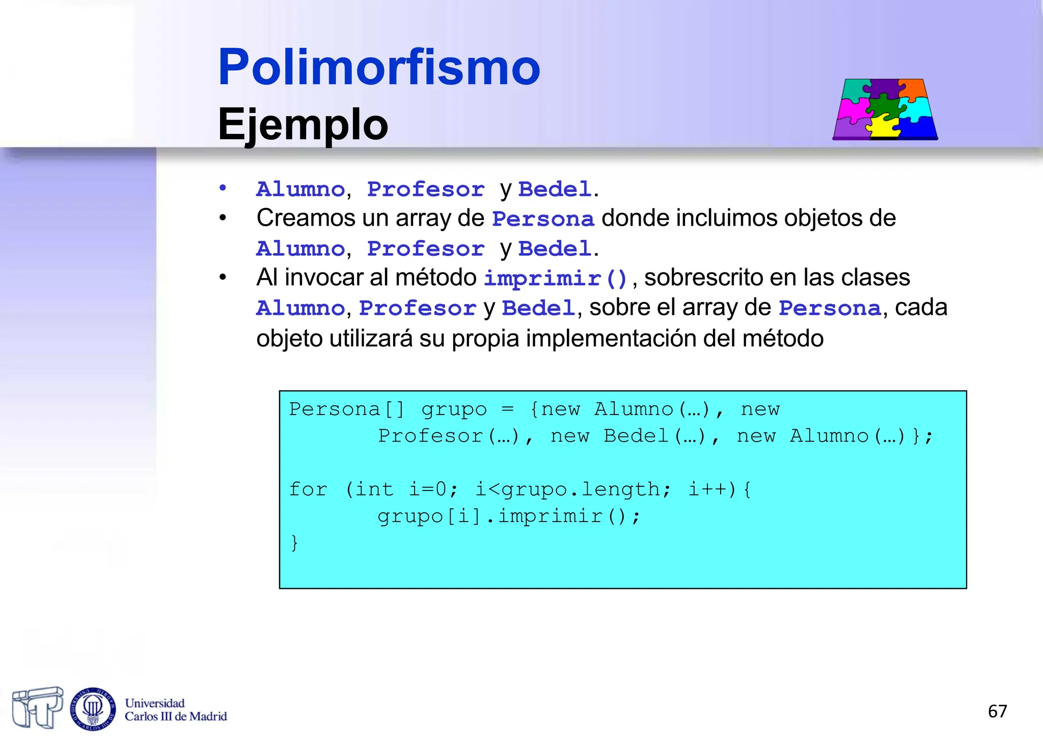 Polimorfismo
Ejemplo
• Alumno, Profesor y Bedel.
• Creamos un array de Persona donde incluimos objetos de
Alumno, Profesor y Bedel.
• Al invocar al método imprimir(), sobrescrito en las clases
Alumno, Profesor y Bedel, sobre el array de Persona, cada
objeto utilizará su propia implementación del método
Persona[] grupo = {new Alumno(…), new
Profesor(…), new Bedel(…), new Alumno(…)};
for (int i=0; i<grupo.length; i++){
grupo[i].imprimir();
}
67
 
