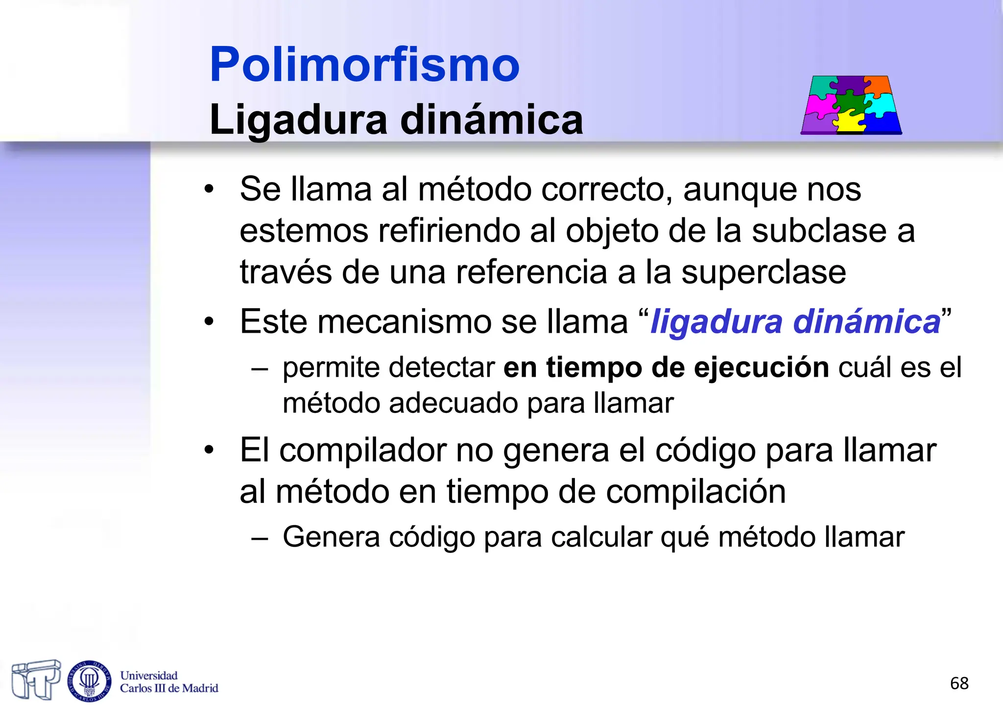 • Se llama al método correcto, aunque nos
estemos refiriendo al objeto de la subclase a
través de una referencia a la superclase
• Este mecanismo se llama “ligadura dinámica”
– permite detectar en tiempo de ejecución cuál es el
método adecuado para llamar
• El compilador no genera el código para llamar
al método en tiempo de compilación
– Genera código para calcular qué método llamar
Polimorfismo
Ligadura dinámica
68
 