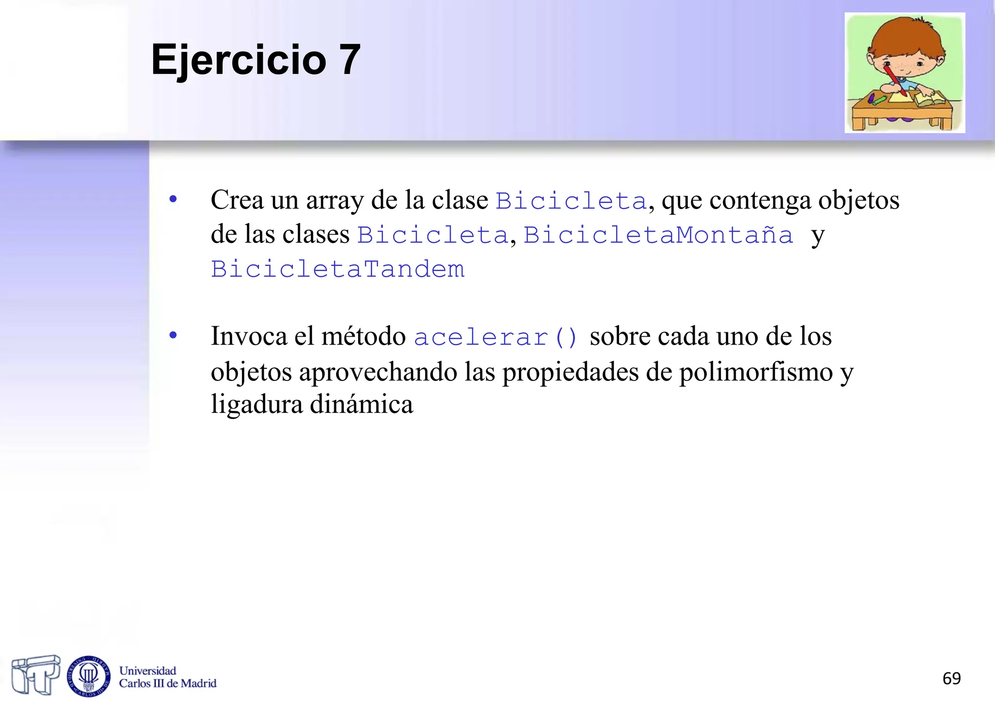 • Crea un array de la clase Bicicleta, que contenga objetos
de las clases Bicicleta, BicicletaMontaña y
BicicletaTandem
• Invoca el método acelerar() sobre cada uno de los
objetos aprovechando las propiedades de polimorfismo y
ligadura dinámica
69
Ejercicio 7
 