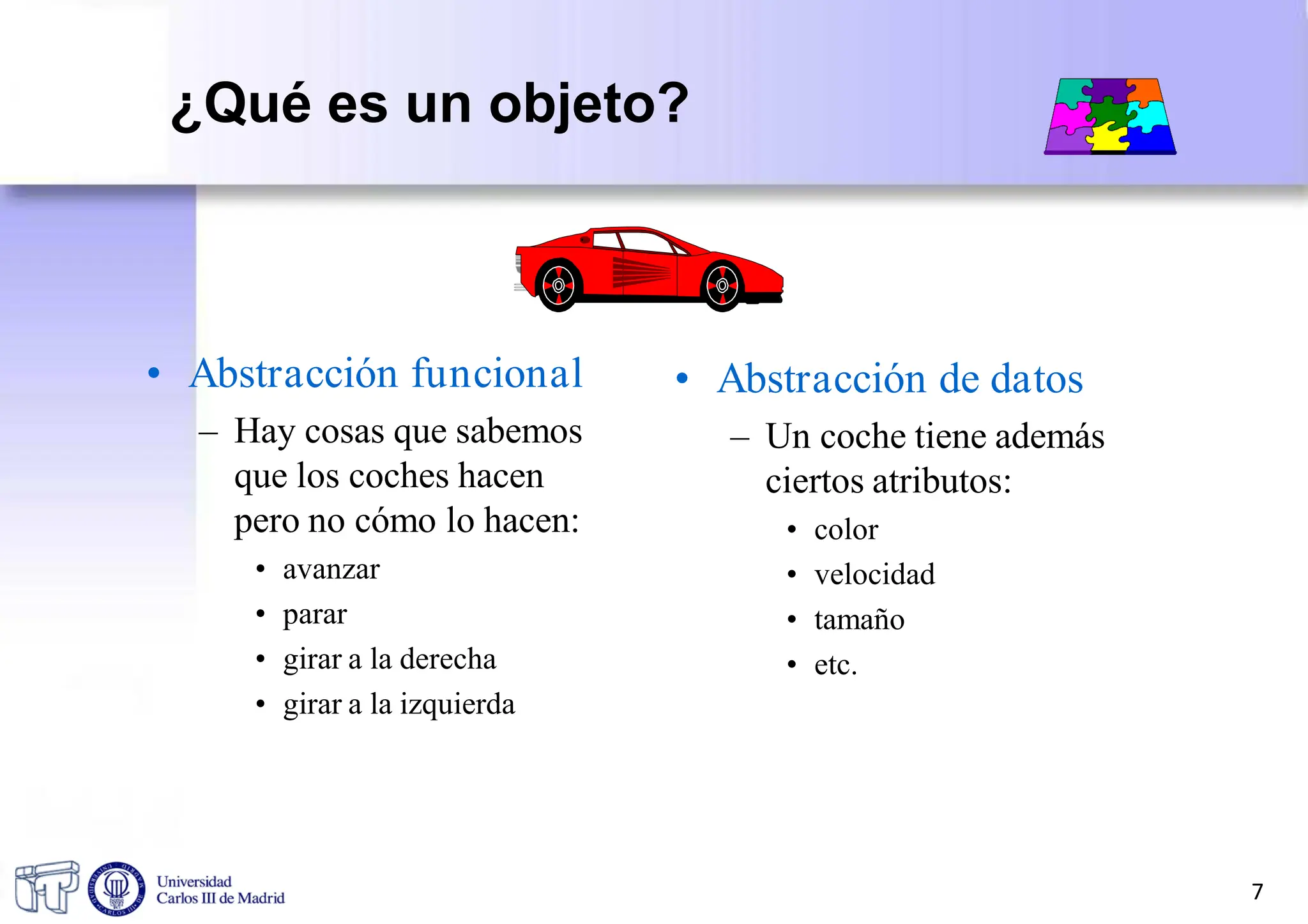 • Abstracción funcional
– Hay cosas que sabemos
que los coches hacen
pero no cómo lo hacen:
• avanzar
• parar
• girar a la derecha
• girar a la izquierda
• Abstracción de datos
– Un coche tiene además
ciertos atributos:
• color
• velocidad
• tamaño
• etc.
7
¿Qué es un objeto?
 
