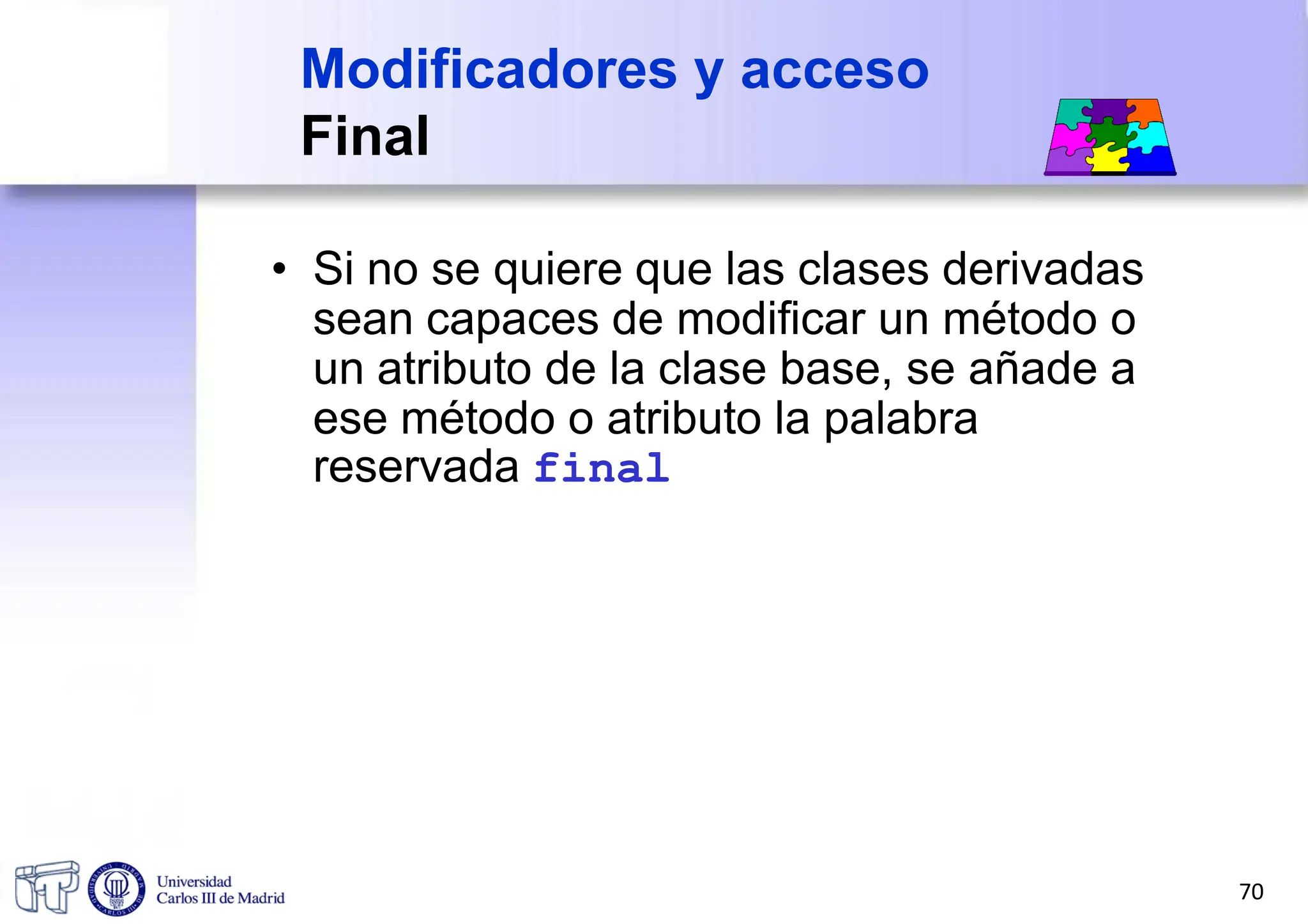 Modificadores y acceso
Final
• Si no se quiere que las clases derivadas
sean capaces de modificar un método o
un atributo de la clase base, se añade a
ese método o atributo la palabra
reservada final
70
 
