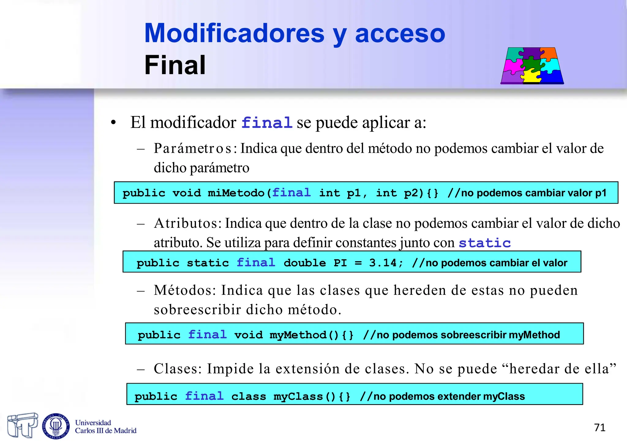 Modificadores y acceso
Final
• El modificador final se puede aplicar a:
– Parámetros: Indica que dentro del método no podemos cambiar el valor de
dicho parámetro
public void miMetodo(final int p1, int p2){} //no podemos cambiar valor p1
– Atributos: Indica que dentro de la clase no podemos cambiar el valor de dicho
atributo. Se utiliza para definir constantes junto con static
public static final double PI = 3.14; //no podemos cambiar el valor
– Métodos: Indica que las clases que hereden de estas no pueden
sobreescribir dicho método.
public final void myMethod(){} //no podemos sobreescribir myMethod
– Clases: Impide la extensión de clases. No se puede “heredar de ella”
public final class myClass(){} //no podemos extender myClass
71
 