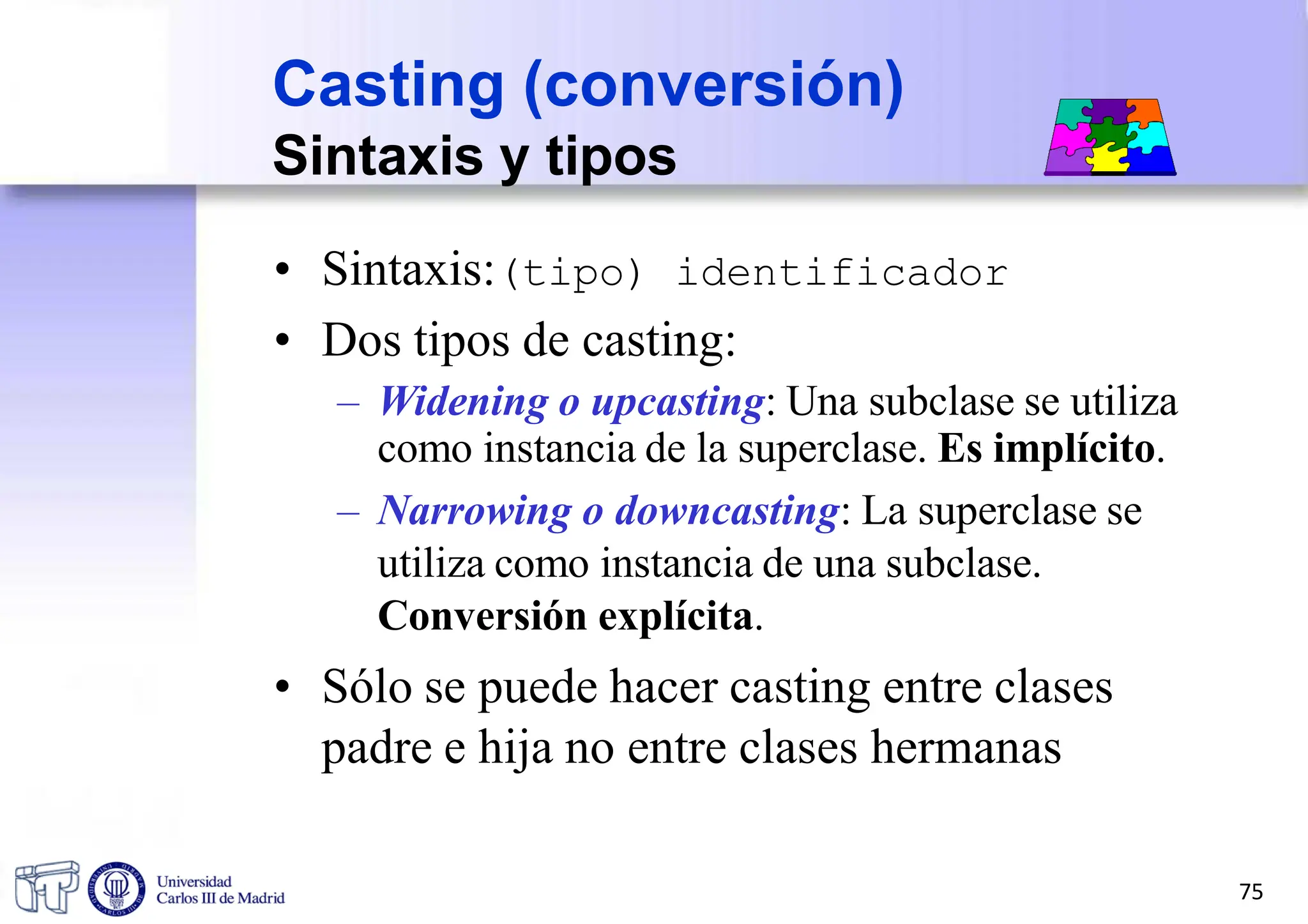 • Sintaxis:(tipo) identificador
• Dos tipos de casting:
– Widening o upcasting: Una subclase se utiliza
como instancia de la superclase. Es implícito.
– Narrowing o downcasting: La superclase se
utiliza como instancia de una subclase.
Conversión explícita.
• Sólo se puede hacer casting entre clases
padre e hija no entre clases hermanas
Casting (conversión)
Sintaxis y tipos
75
 