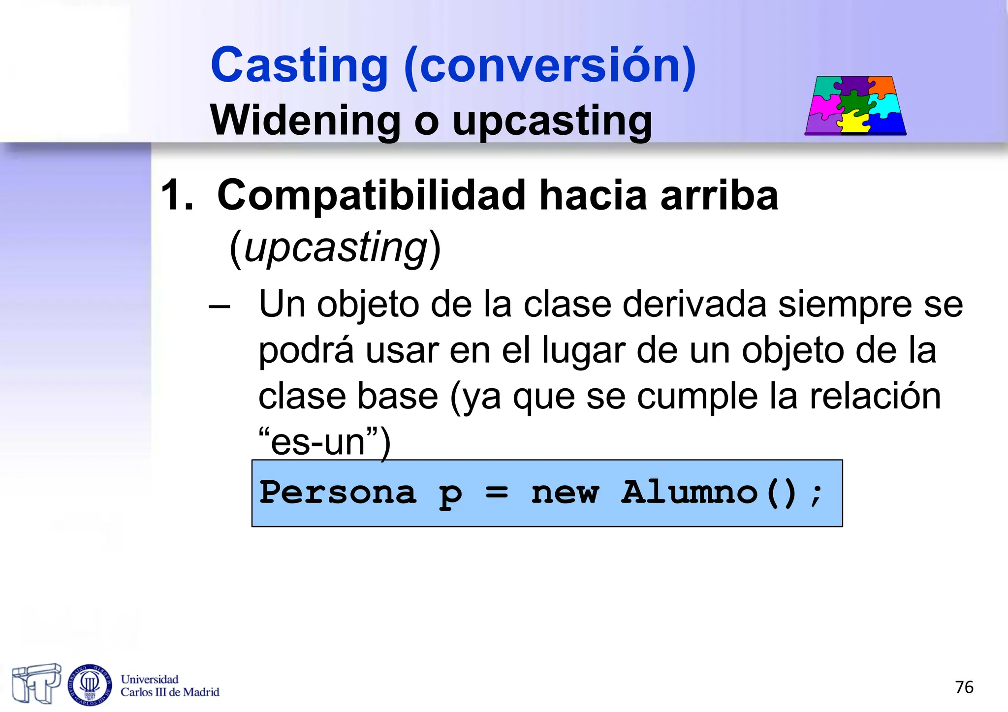 1. Compatibilidad hacia arriba
(upcasting)
– Un objeto de la clase derivada siempre se
podrá usar en el lugar de un objeto de la
clase base (ya que se cumple la relación
“es-un”)
Persona p = new Alumno();
Casting (conversión)
Widening o upcasting
76
 