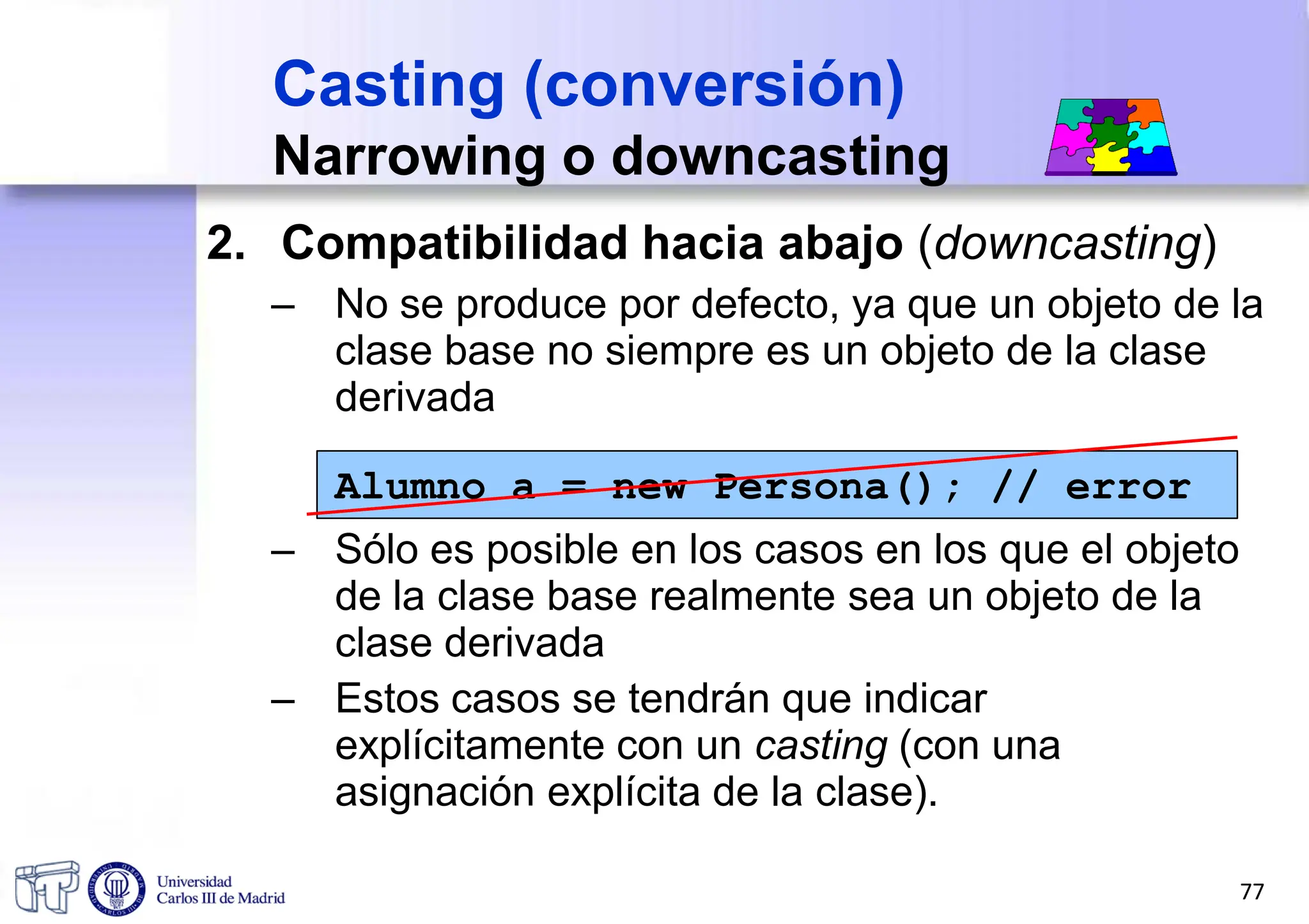 2. Compatibilidad hacia abajo (downcasting)
– No se produce por defecto, ya que un objeto de la
clase base no siempre es un objeto de la clase
derivada
Alumno a = new Persona(); // error
– Sólo es posible en los casos en los que el objeto
de la clase base realmente sea un objeto de la
clase derivada
– Estos casos se tendrán que indicar
explícitamente con un casting (con una
asignación explícita de la clase).
Casting (conversión)
Narrowing o downcasting
77
 