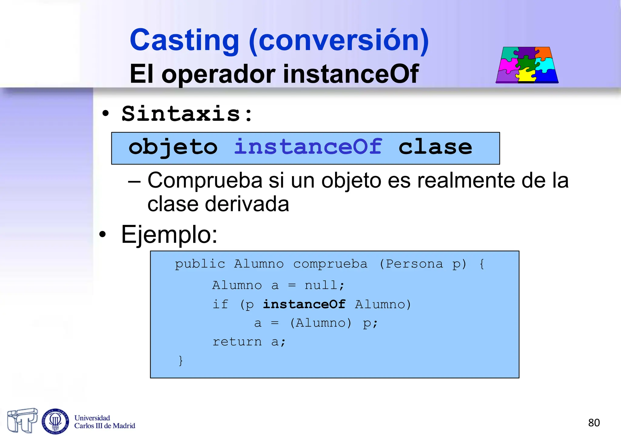 • Sintaxis:
objeto instanceOf clase
– Comprueba si un objeto es realmente de la
clase derivada
• Ejemplo:
public Alumno comprueba (Persona p) {
Alumno a = null;
if (p instanceOf Alumno)
a = (Alumno) p;
return a;
}
Casting (conversión)
El operador instanceOf
80
 