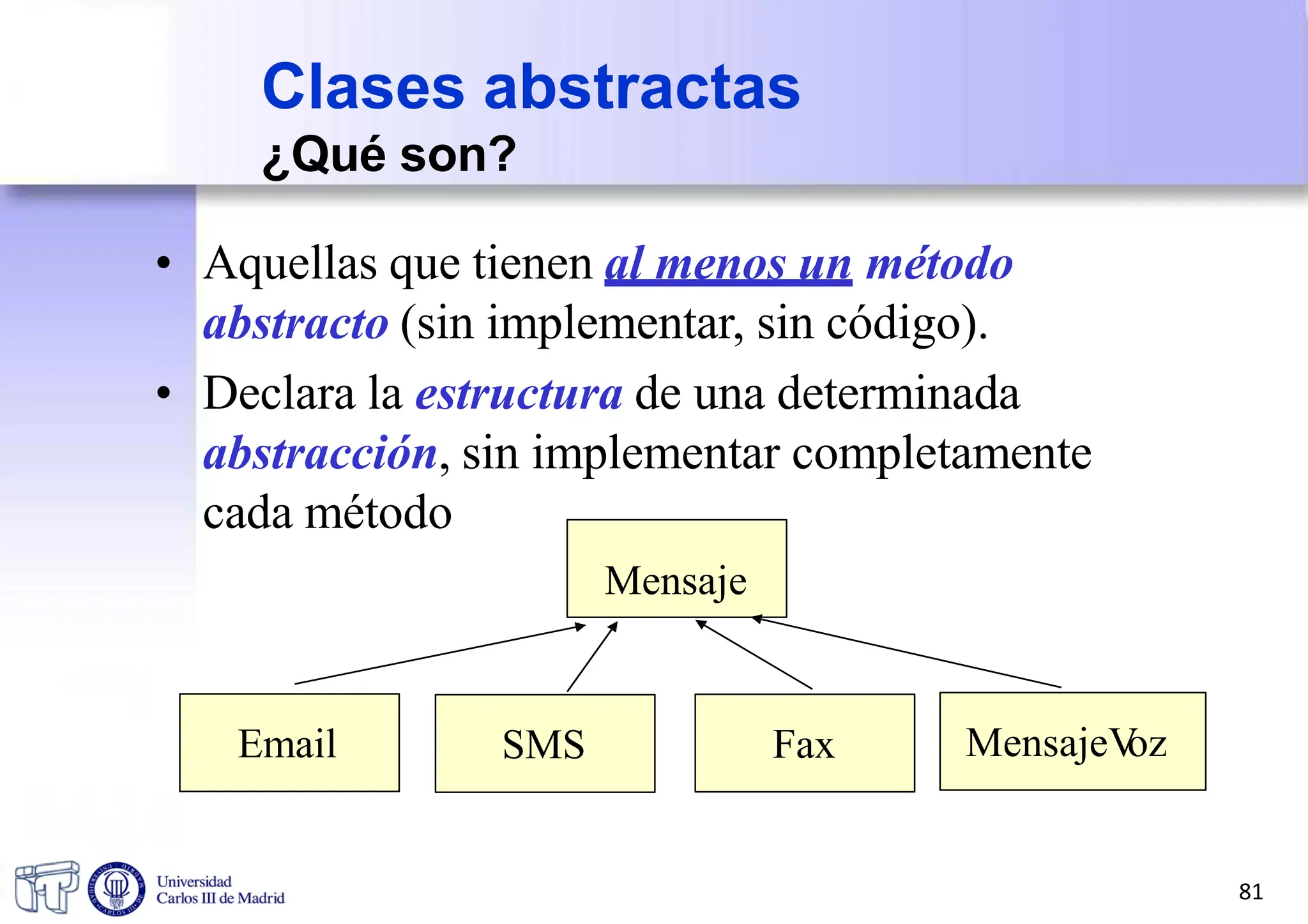• Aquellas que tienen al menos un método
abstracto (sin implementar, sin código).
• Declara la estructura de una determinada
abstracción, sin implementar completamente
cada método
Mensaje
Clases abstractas
¿Qué son?
Email SMS Fax MensajeV
oz
81
 