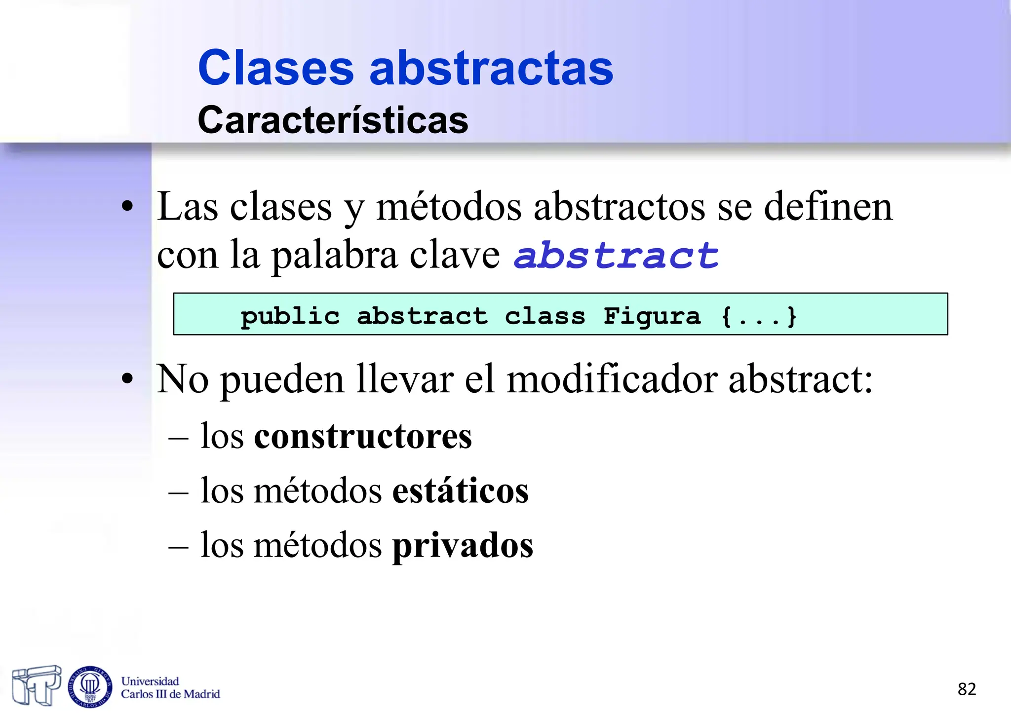 Clases abstractas
Características
• Las clases y métodos abstractos se definen
con la palabra clave abstract
public abstract class Figura {...}
• No pueden llevar el modificador abstract:
– los constructores
– los métodos estáticos
– los métodos privados
82
 