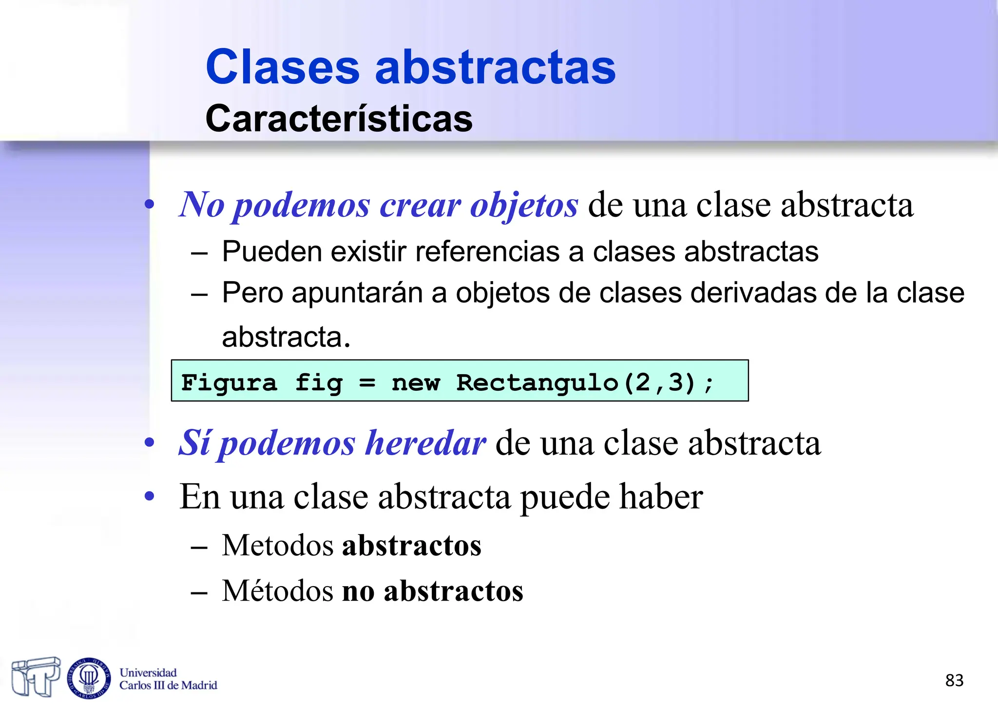 • No podemos crear objetos de una clase abstracta
– Pueden existir referencias a clases abstractas
– Pero apuntarán a objetos de clases derivadas de la clase
abstracta.
Figura fig = new Rectangulo(2,3);
• Sí podemos heredar de una clase abstracta
• En una clase abstracta puede haber
– Metodos abstractos
– Métodos no abstractos
Clases abstractas
Características
83
 