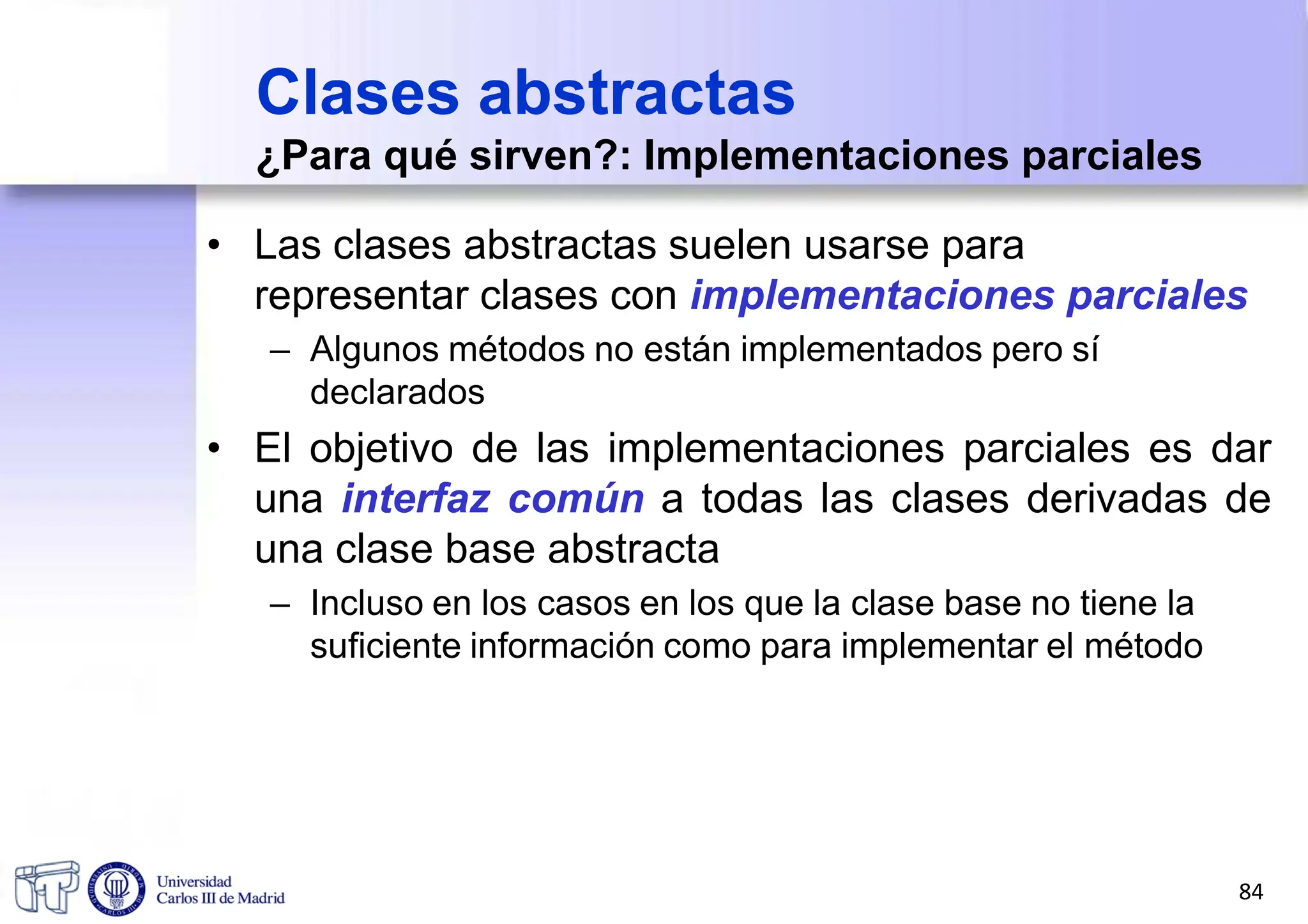 Clases abstractas
¿Para qué sirven?: Implementaciones parciales
• Las clases abstractas suelen usarse para
representar clases con implementaciones parciales
– Algunos métodos no están implementados pero sí
declarados
• El objetivo de las implementaciones parciales es dar
una interfaz común a todas las clases derivadas de
una clase base abstracta
– Incluso en los casos en los que la clase base no tiene la
suficiente información como para implementar el método
84
 