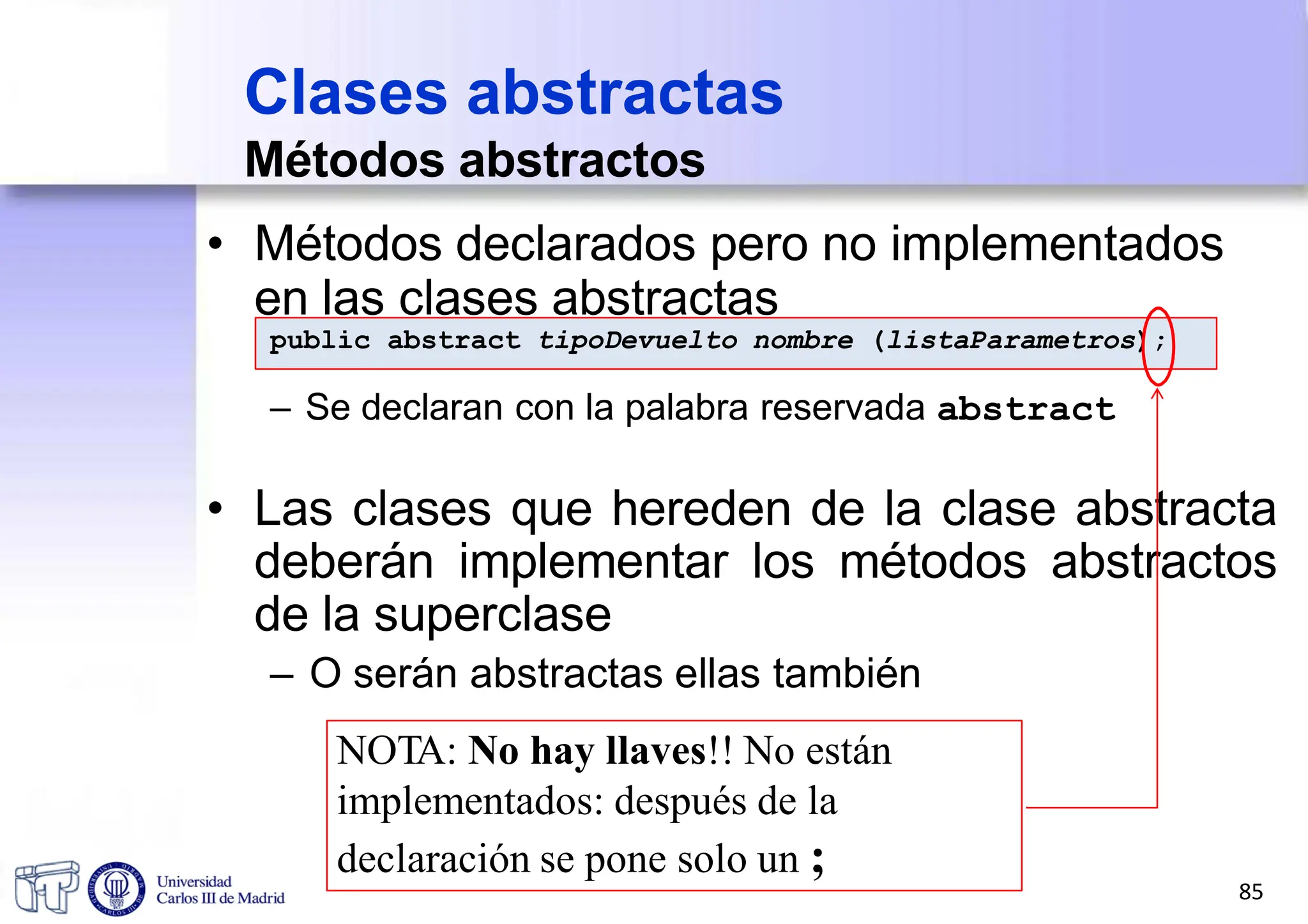 public abstract tipoDevuelto nombre (listaParametros);
– Se declaran con la palabra reservada abstract
• Las clases que hereden de la clase abstracta
deberán implementar los métodos abstractos
de la superclase
– O serán abstractas ellas también
NOTA: No hay llaves!! No están
implementados: después de la
declaración se pone solo un ;
• Métodos declarados pero no implementados
en las clases abstractas
Clases abstractas
Métodos abstractos
85
 