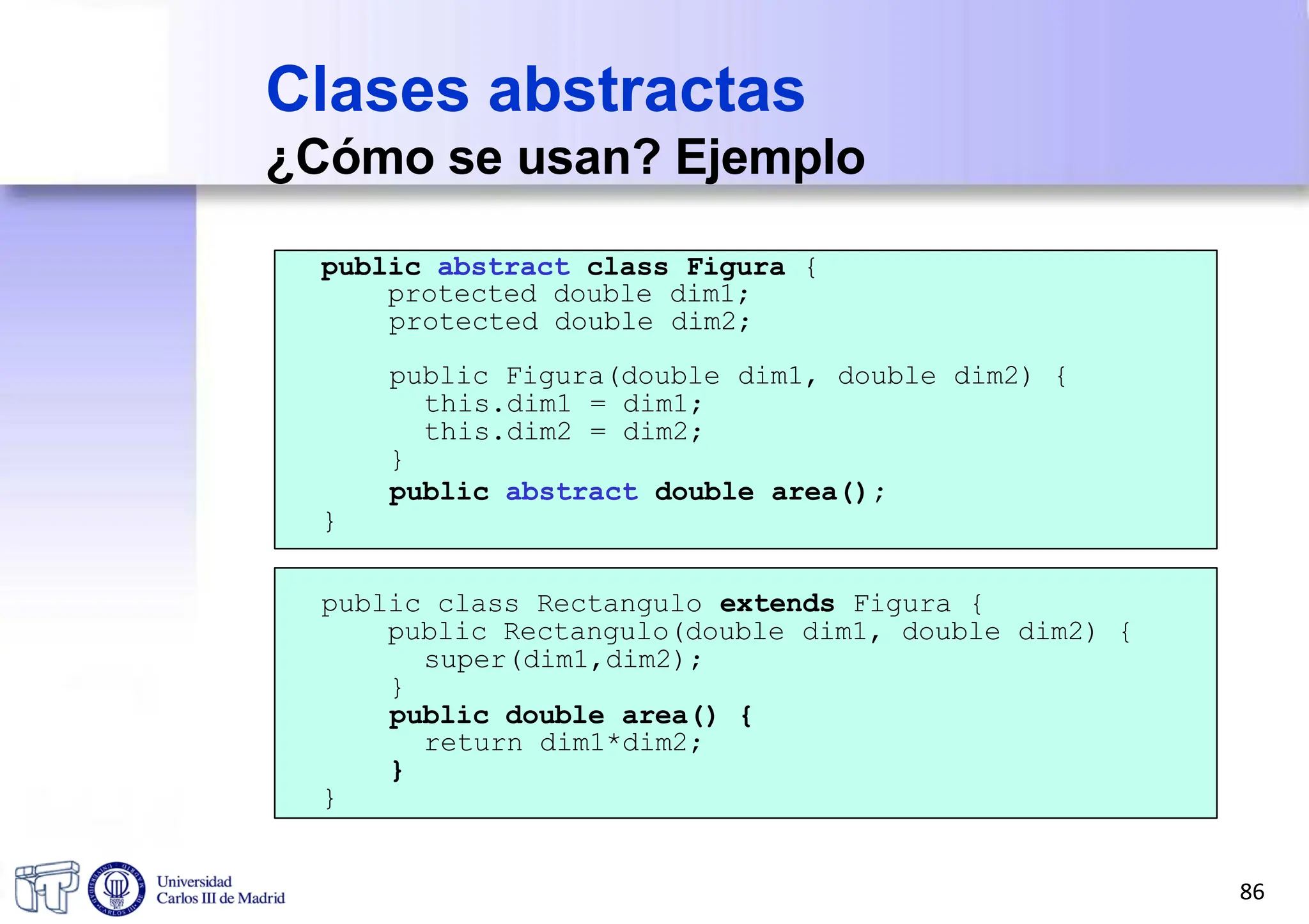 public abstract class Figura {
protected double dim1;
protected double dim2;
public Figura(double dim1, double dim2) {
this.dim1 = dim1;
this.dim2 = dim2;
}
public abstract double area();
}
public class Rectangulo extends Figura {
public Rectangulo(double dim1, double dim2) {
super(dim1,dim2);
}
public double area() {
return dim1*dim2;
}
}
Clases abstractas
¿Cómo se usan? Ejemplo
86
 