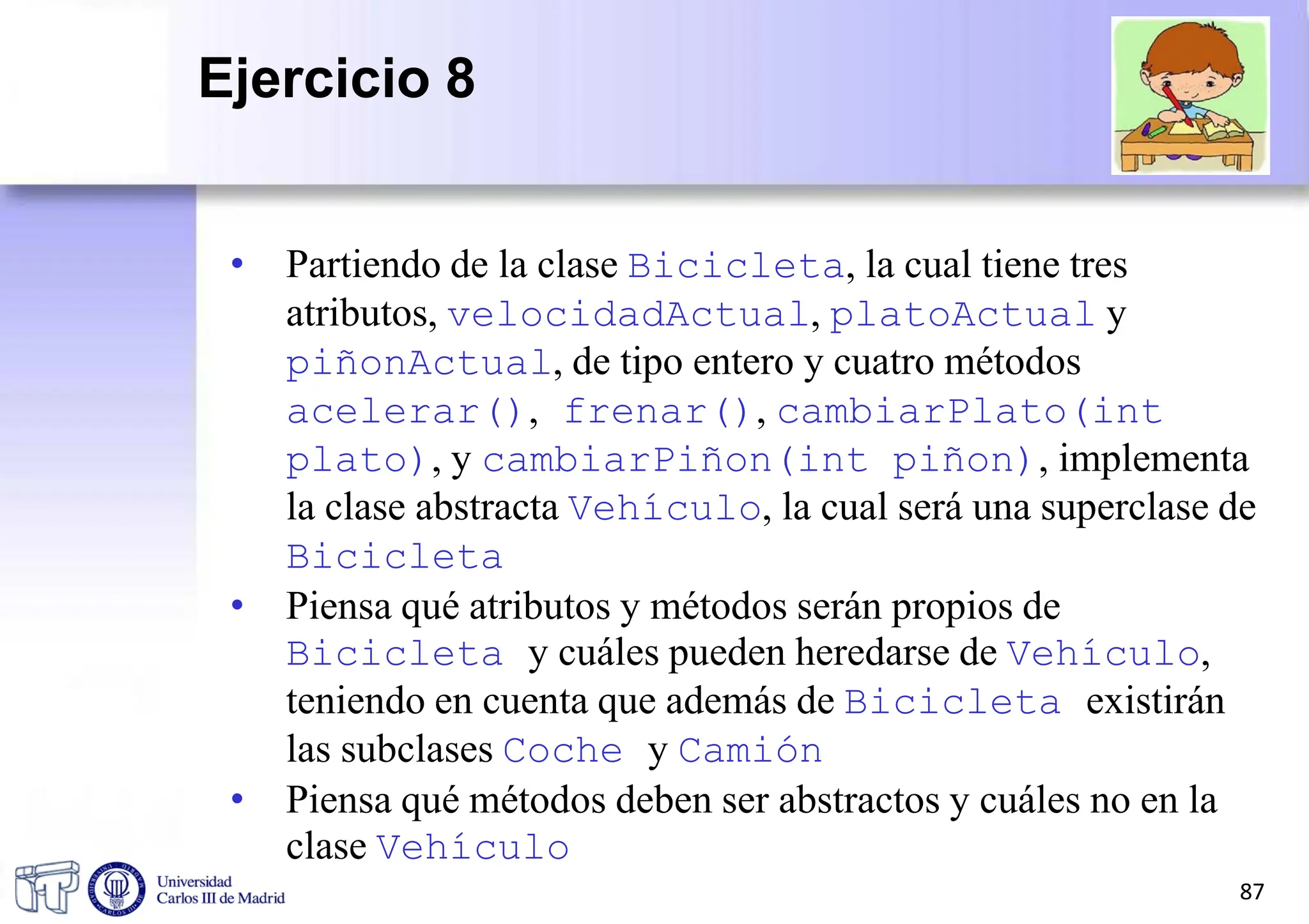 • Partiendo de la clase Bicicleta, la cual tiene tres
atributos, velocidadActual, platoActual y
piñonActual, de tipo entero y cuatro métodos
acelerar(), frenar(), cambiarPlato(int
plato), y cambiarPiñon(int piñon), implementa
la clase abstracta Vehículo, la cual será una superclase de
Bicicleta
• Piensa qué atributos y métodos serán propios de
Bicicleta y cuáles pueden heredarse de Vehículo,
teniendo en cuenta que además de Bicicleta existirán
las subclases Coche y Camión
• Piensa qué métodos deben ser abstractos y cuáles no en la
clase Vehículo
87
Ejercicio 8
 