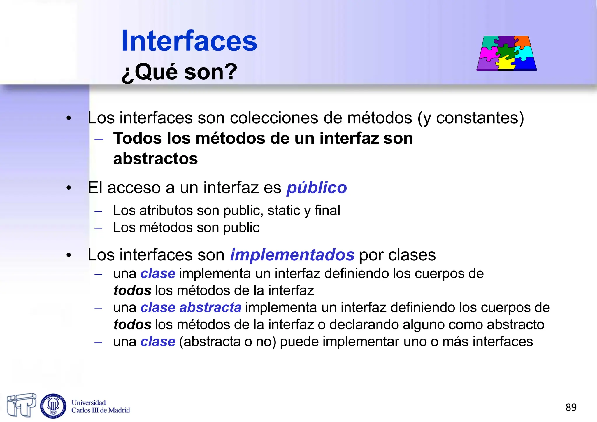 • Los interfaces son colecciones de métodos (y constantes)
– Todos los métodos de un interfaz son
abstractos
• El acceso a un interfaz es público
– Los atributos son public, static y final
– Los métodos son public
• Los interfaces son implementados por clases
– una clase implementa un interfaz definiendo los cuerpos de
todos los métodos de la interfaz
– una clase abstracta implementa un interfaz definiendo los cuerpos de
todos los métodos de la interfaz o declarando alguno como abstracto
– una clase (abstracta o no) puede implementar uno o más interfaces
Interfaces
¿Qué son?
89
 