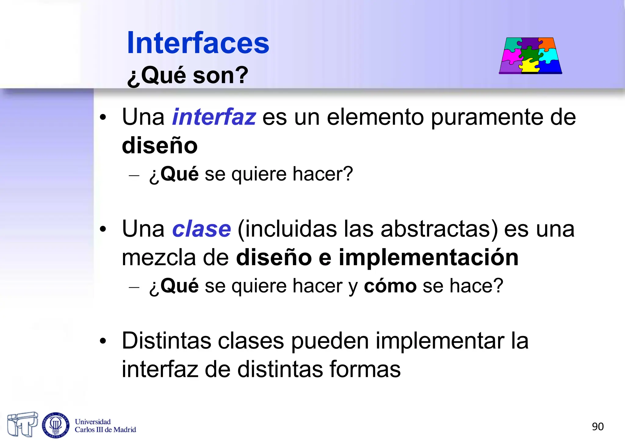 Interfaces
¿Qué son?
• Una interfaz es un elemento puramente de
diseño
– ¿Qué se quiere hacer?
• Una clase (incluidas las abstractas) es una
mezcla de diseño e implementación
– ¿Qué se quiere hacer y cómo se hace?
• Distintas clases pueden implementar la
interfaz de distintas formas
90
 