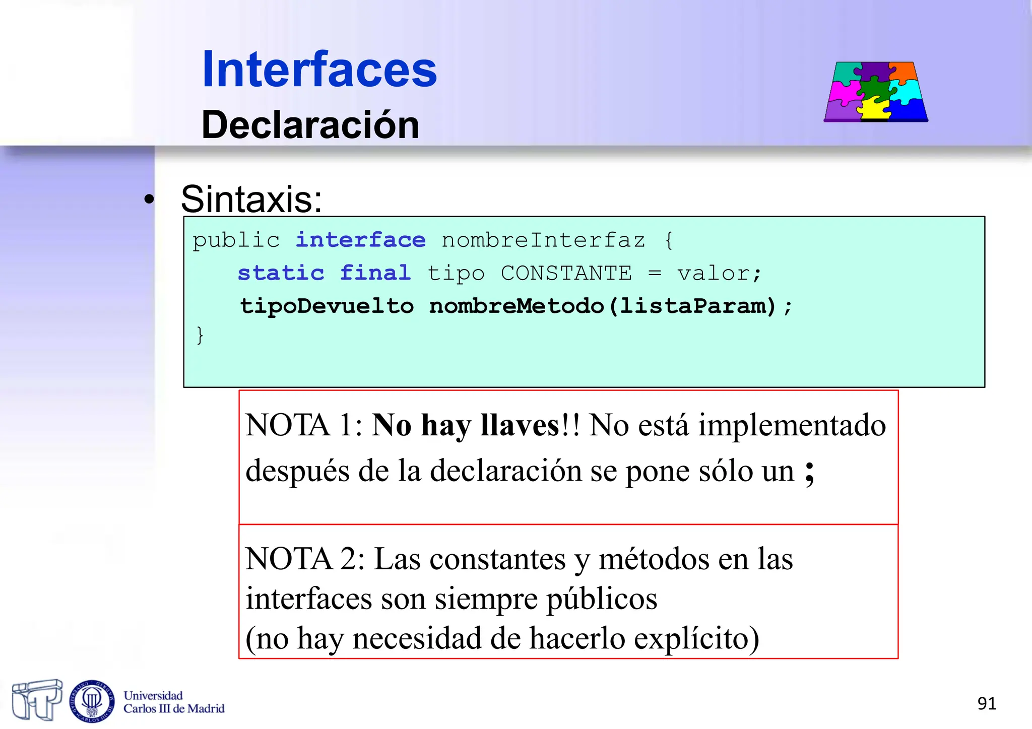 Declaración
• Sintaxis:
public interface nombreInterfaz {
static final tipo CONSTANTE = valor;
tipoDevuelto nombreMetodo(listaParam);
}
NOTA 1: No hay llaves!! No está implementado
después de la declaración se pone sólo un ;
NOTA 2: Las constantes y métodos en las
interfaces son siempre públicos
(no hay necesidad de hacerlo explícito)
Interfaces
91
 