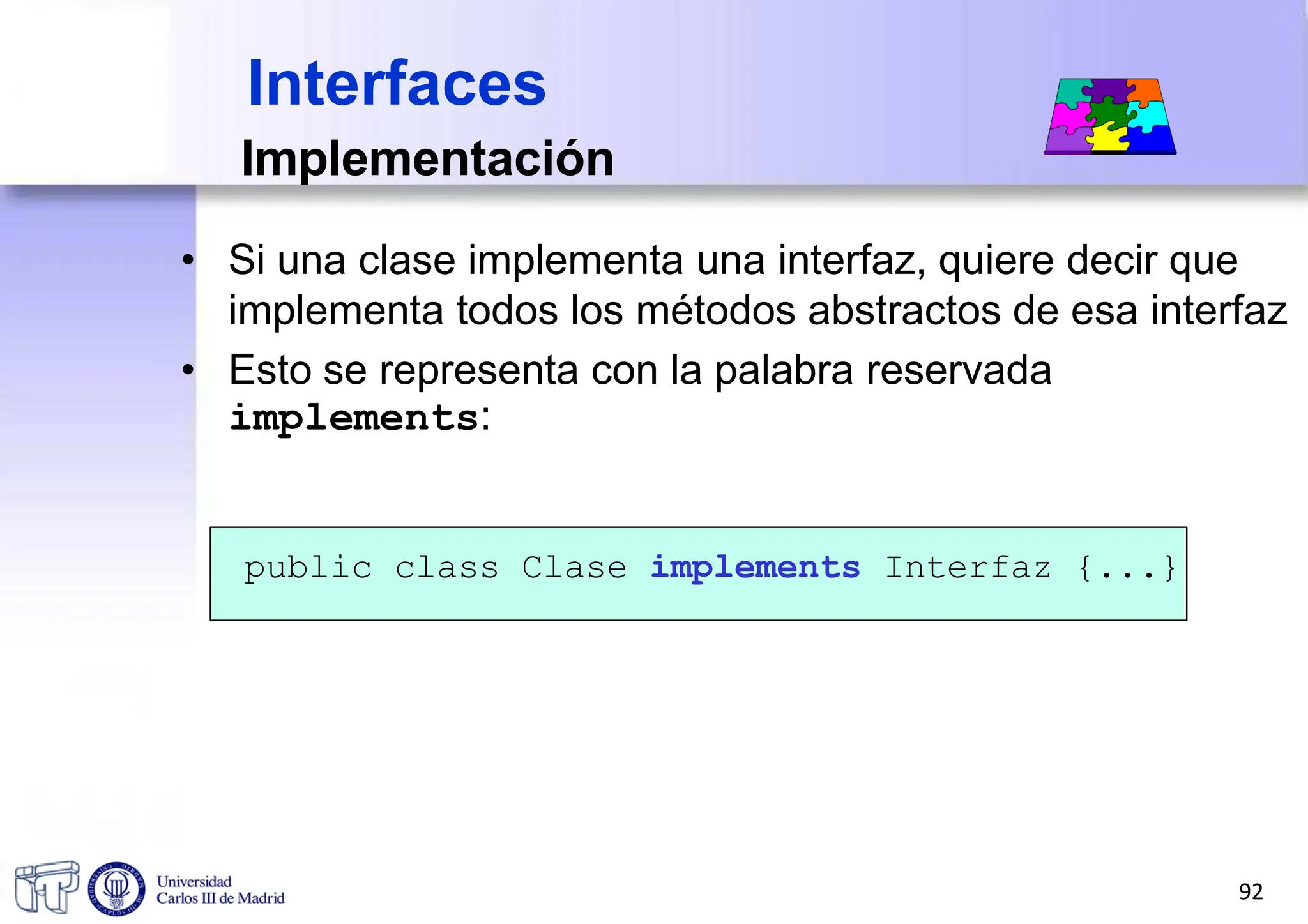 Implementación
• Si una clase implementa una interfaz, quiere decir que
implementa todos los métodos abstractos de esa interfaz
• Esto se representa con la palabra reservada
implements:
public class Clase implements Interfaz {...}
Interfaces
92
 