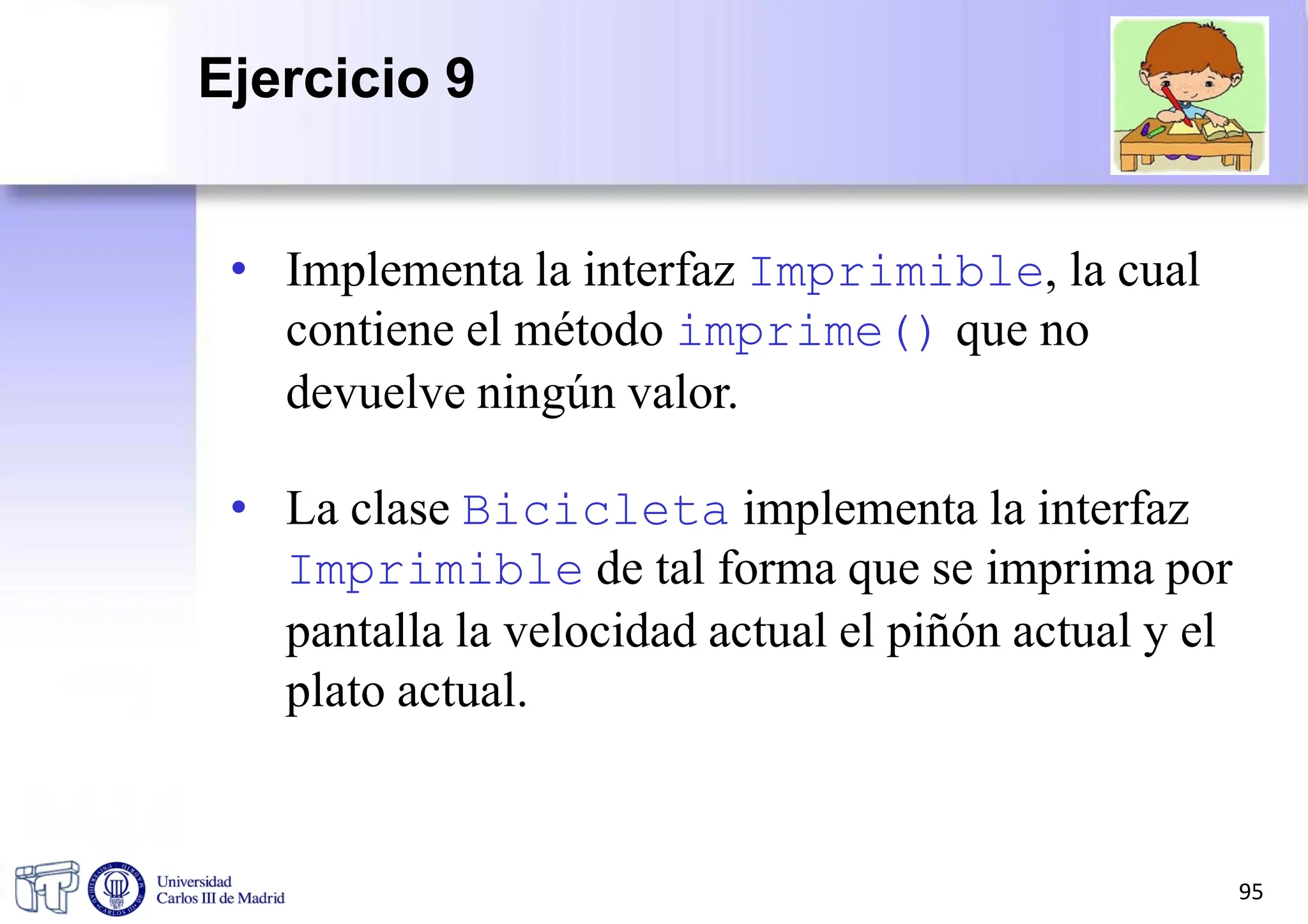 • Implementa la interfaz Imprimible, la cual
contiene el método imprime() que no
devuelve ningún valor.
• La clase Bicicleta implementa la interfaz
Imprimible de tal forma que se imprima por
pantalla la velocidad actual el piñón actual y el
plato actual.
95
Ejercicio 9
 