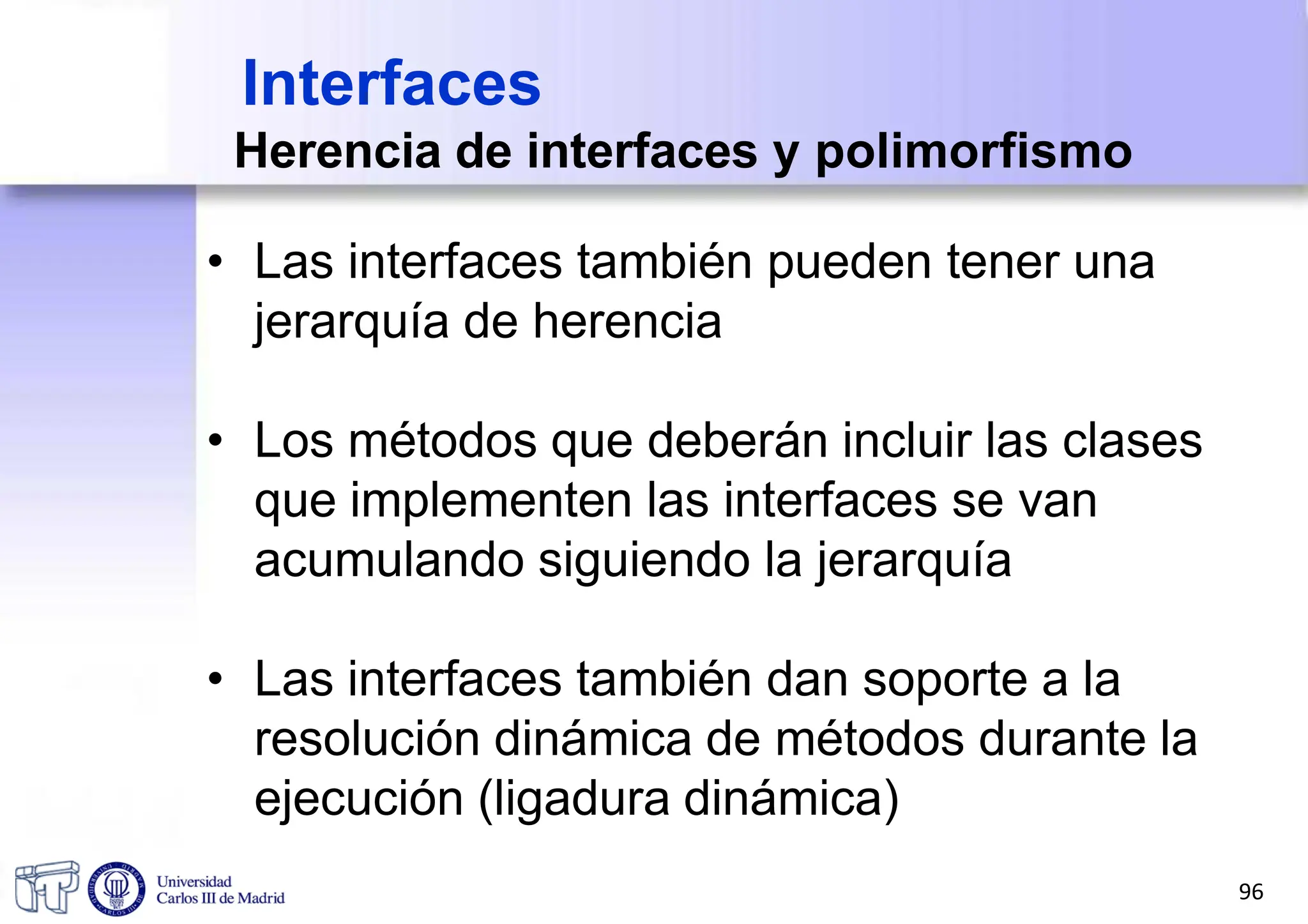 Interfaces
Herencia de interfaces y polimorfismo
• Las interfaces también pueden tener una
jerarquía de herencia
• Los métodos que deberán incluir las clases
que implementen las interfaces se van
acumulando siguiendo la jerarquía
• Las interfaces también dan soporte a la
resolución dinámica de métodos durante la
ejecución (ligadura dinámica)
96
 