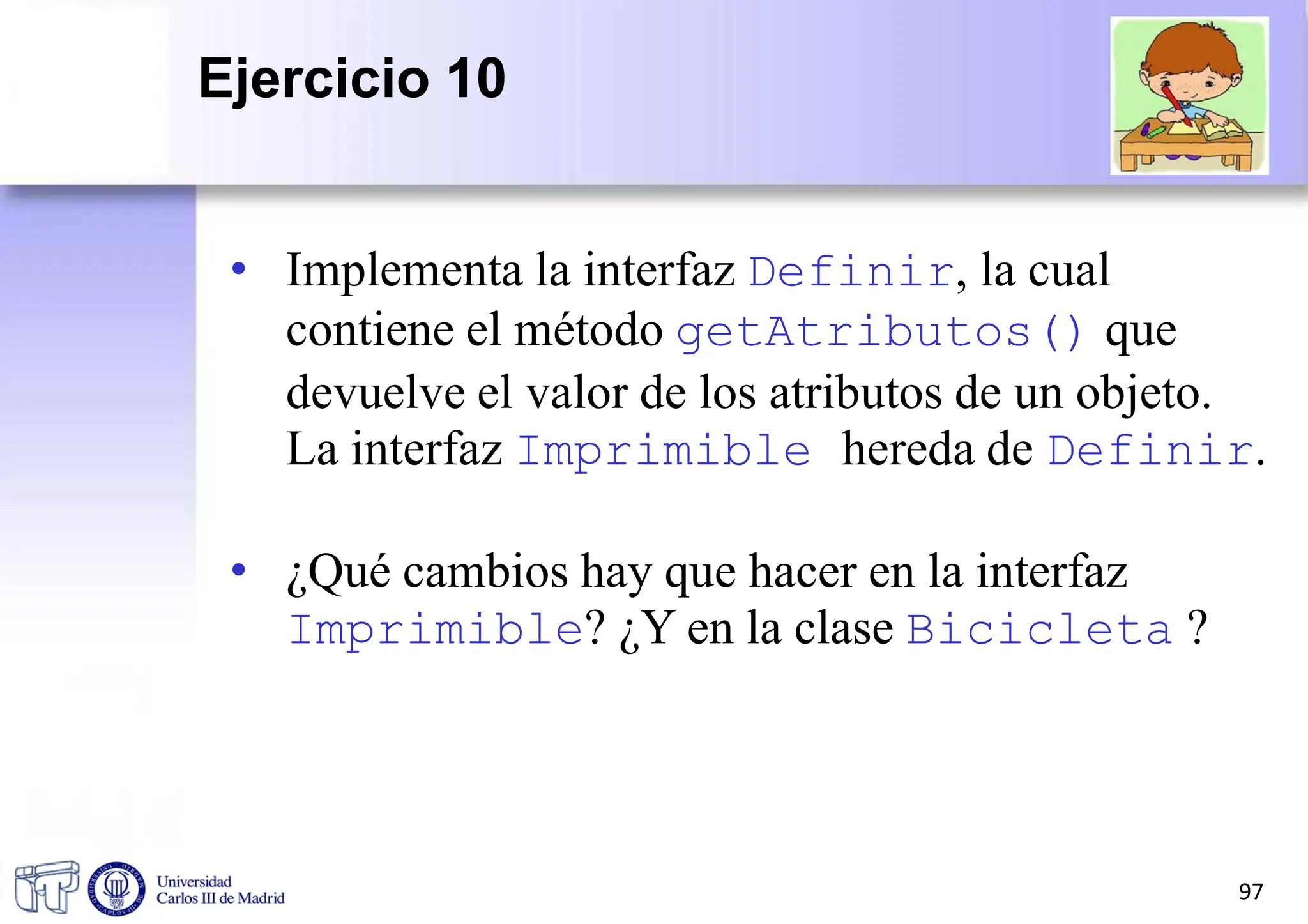 • Implementa la interfaz Definir, la cual
contiene el método getAtributos() que
devuelve el valor de los atributos de un objeto.
La interfaz Imprimible hereda de Definir.
• ¿Qué cambios hay que hacer en la interfaz
Imprimible? ¿Y en la clase Bicicleta ?
97
Ejercicio 10
 