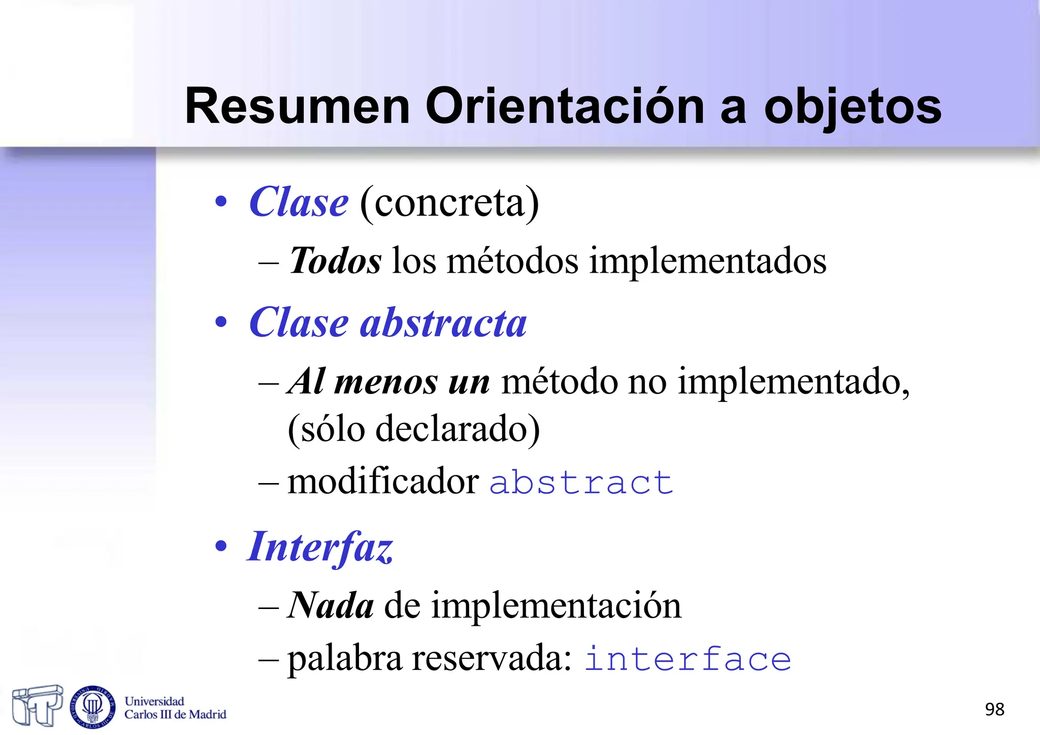 Resumen Orientación a objetos
• Clase (concreta)
– Todos los métodos implementados
• Clase abstracta
– Al menos un método no implementado,
(sólo declarado)
– modificador abstract
• Interfaz
– Nada de implementación
– palabra reservada: interface
98
 