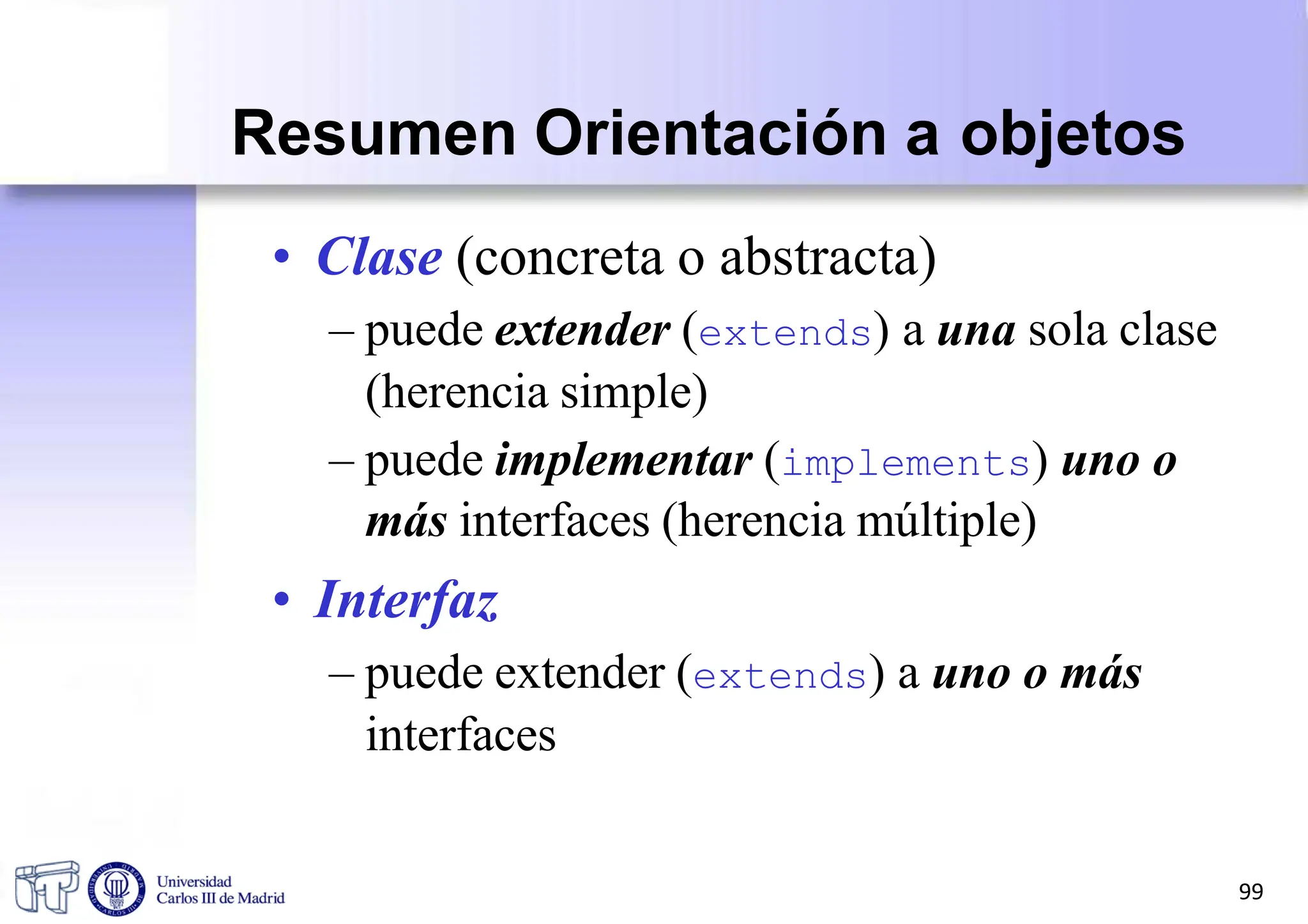 • Clase (concreta o abstracta)
– puede extender (extends) a una sola clase
(herencia simple)
– puede implementar (implements) uno o
más interfaces (herencia múltiple)
• Interfaz
– puede extender (extends) a uno o más
interfaces
Resumen Orientación a objetos
99
 