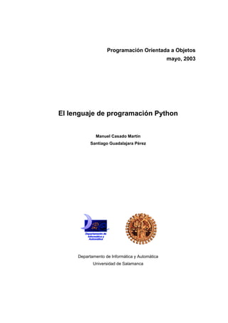 Programación Orientada a Objetos
                                                mayo, 2003




El lenguaje de programación Python


             Manuel Casado Martín
           Santiago Guadalajara Pérez




     Departamento de Informática y Automática
            Universidad de Salamanca
 