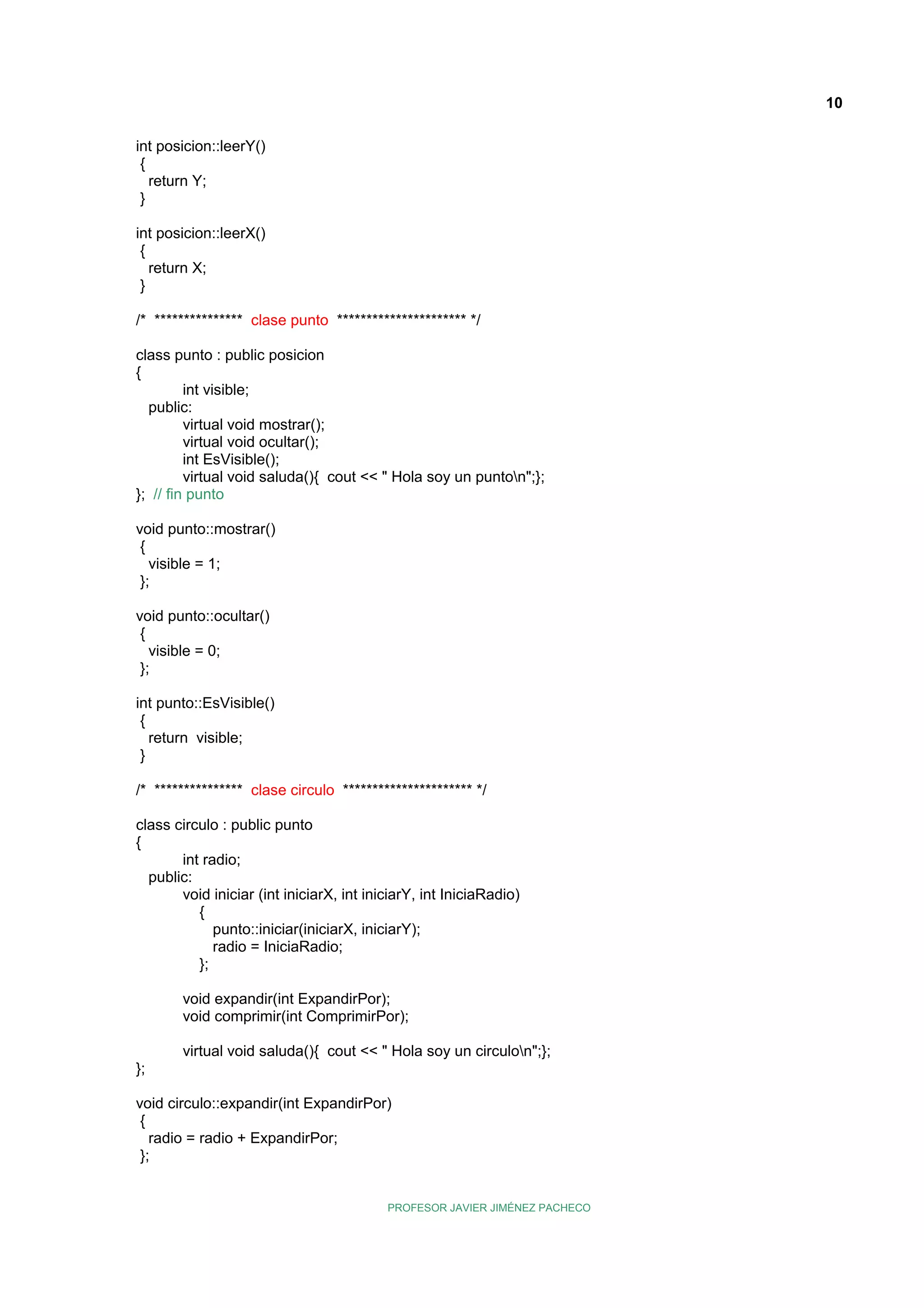 10
int posicion::leerY()
{
return Y;
}
int posicion::leerX()
{
return X;
}
/* *************** clase punto ********************** */
class punto : public posicion
{
int visible;
public:
virtual void mostrar();
virtual void ocultar();
int EsVisible();
virtual void saluda(){ cout << " Hola soy un punton";};
}; // fin punto
void punto::mostrar()
{
visible = 1;
};
void punto::ocultar()
{
visible = 0;
};
int punto::EsVisible()
{
return visible;
}
/* *************** clase circulo ********************** */
class circulo : public punto
{
int radio;
public:
void iniciar (int iniciarX, int iniciarY, int IniciaRadio)
{
punto::iniciar(iniciarX, iniciarY);
radio = IniciaRadio;
};
void expandir(int ExpandirPor);
void comprimir(int ComprimirPor);
virtual void saluda(){ cout << " Hola soy un circulon";};
};
void circulo::expandir(int ExpandirPor)
{
radio = radio + ExpandirPor;
};

PROFESOR JAVIER JIMÉNEZ PACHECO

 