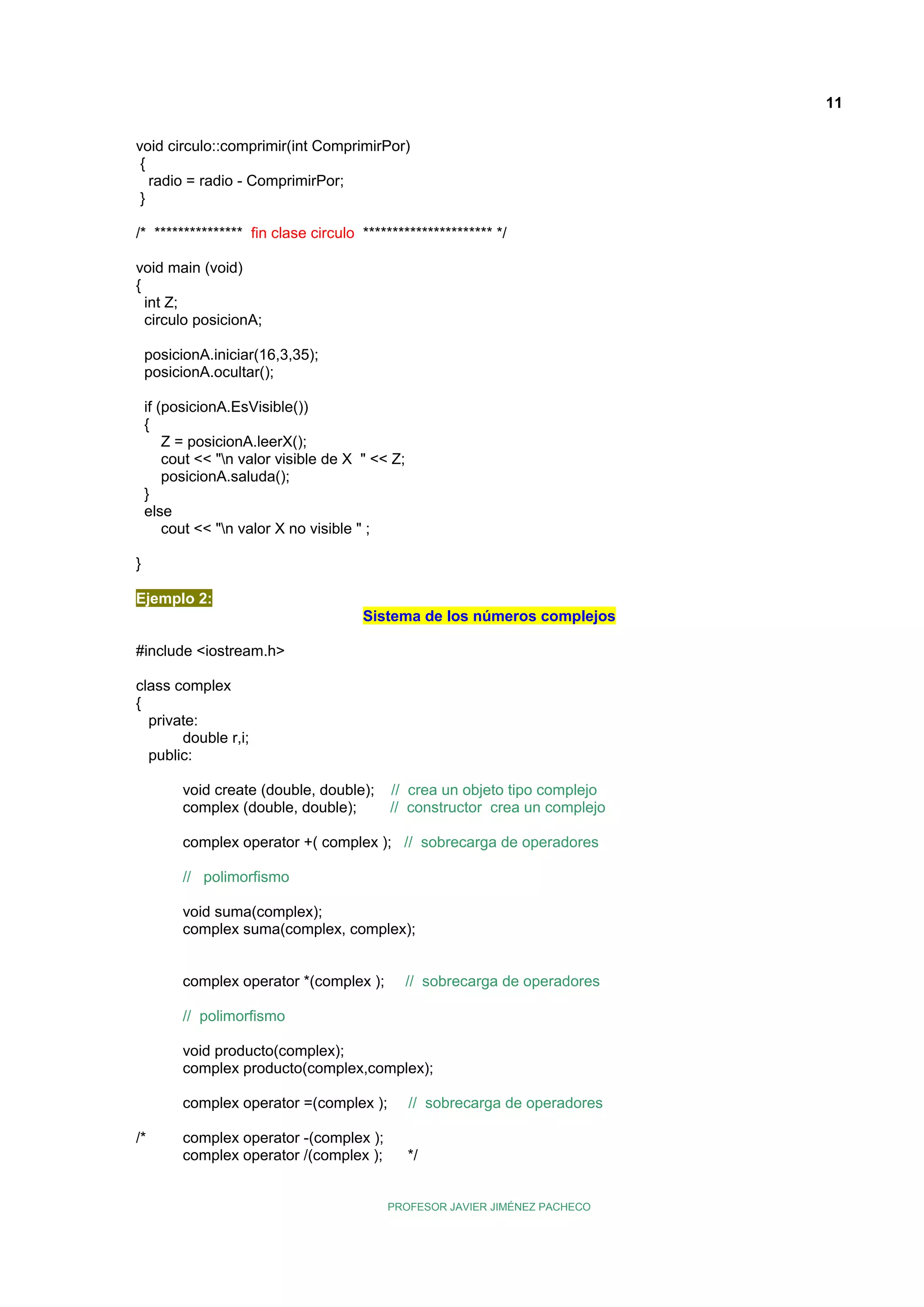 11
void circulo::comprimir(int ComprimirPor)
{
radio = radio - ComprimirPor;
}
/* *************** fin clase circulo ********************** */
void main (void)
{
int Z;
circulo posicionA;
posicionA.iniciar(16,3,35);
posicionA.ocultar();
if (posicionA.EsVisible())
{
Z = posicionA.leerX();
cout << "n valor visible de X " << Z;
posicionA.saluda();
}
else
cout << "n valor X no visible " ;
}
Ejemplo 2:
Sistema de los números complejos
#include <iostream.h>
class complex
{
private:
double r,i;
public:
void create (double, double);
complex (double, double);

// crea un objeto tipo complejo
// constructor crea un complejo

complex operator +( complex ); // sobrecarga de operadores
// polimorfismo
void suma(complex);
complex suma(complex, complex);
complex operator *(complex );

// sobrecarga de operadores

// polimorfismo
void producto(complex);
complex producto(complex,complex);
complex operator =(complex );
/*

// sobrecarga de operadores

complex operator -(complex );
complex operator /(complex );

*/
PROFESOR JAVIER JIMÉNEZ PACHECO

 