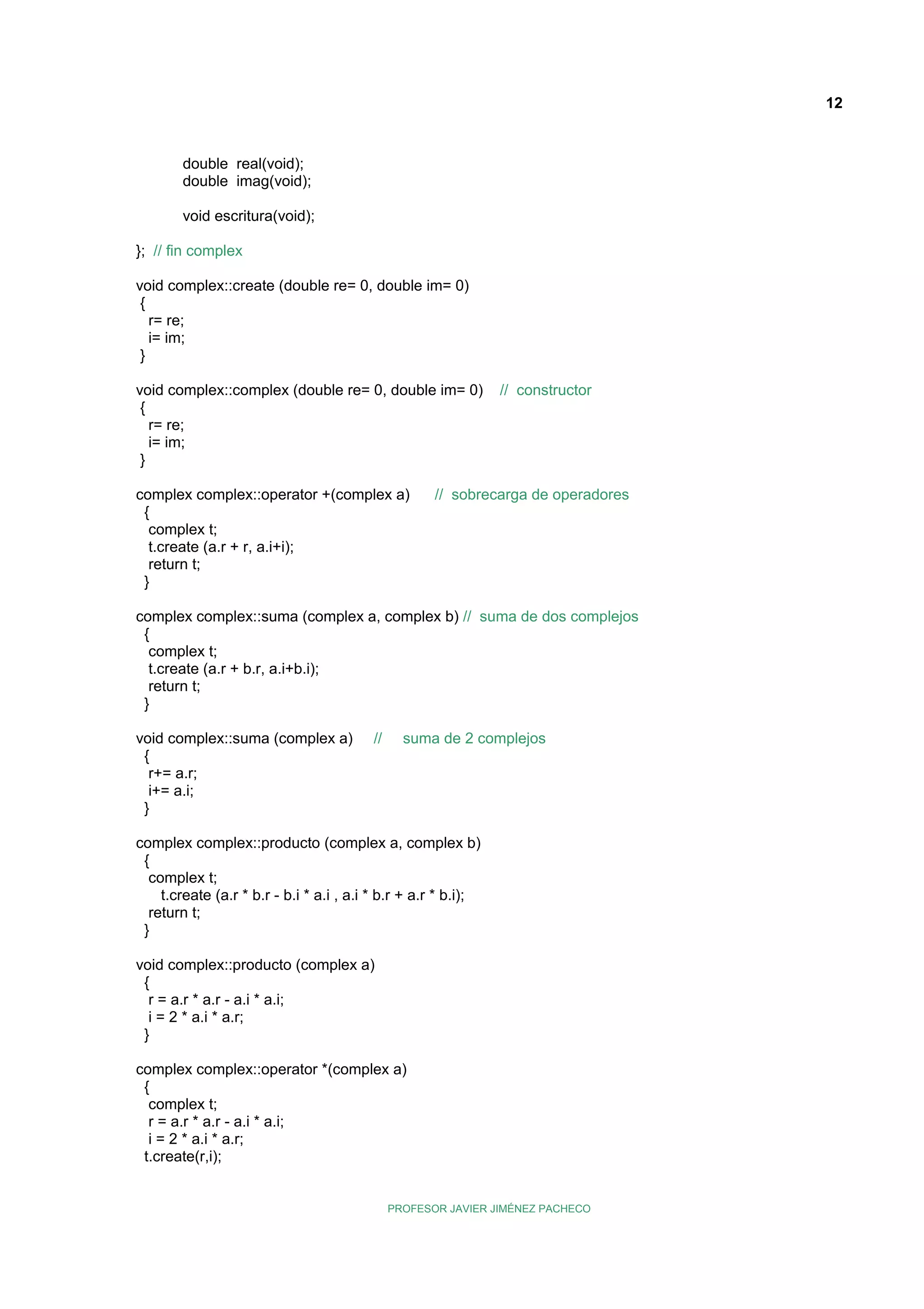 12

double real(void);
double imag(void);
void escritura(void);
}; // fin complex
void complex::create (double re= 0, double im= 0)
{
r= re;
i= im;
}
void complex::complex (double re= 0, double im= 0)
{
r= re;
i= im;
}
complex complex::operator +(complex a)
{
complex t;
t.create (a.r + r, a.i+i);
return t;
}

// constructor

// sobrecarga de operadores

complex complex::suma (complex a, complex b) // suma de dos complejos
{
complex t;
t.create (a.r + b.r, a.i+b.i);
return t;
}
void complex::suma (complex a)
{
r+= a.r;
i+= a.i;
}

//

suma de 2 complejos

complex complex::producto (complex a, complex b)
{
complex t;
t.create (a.r * b.r - b.i * a.i , a.i * b.r + a.r * b.i);
return t;
}
void complex::producto (complex a)
{
r = a.r * a.r - a.i * a.i;
i = 2 * a.i * a.r;
}
complex complex::operator *(complex a)
{
complex t;
r = a.r * a.r - a.i * a.i;
i = 2 * a.i * a.r;
t.create(r,i);

PROFESOR JAVIER JIMÉNEZ PACHECO

 