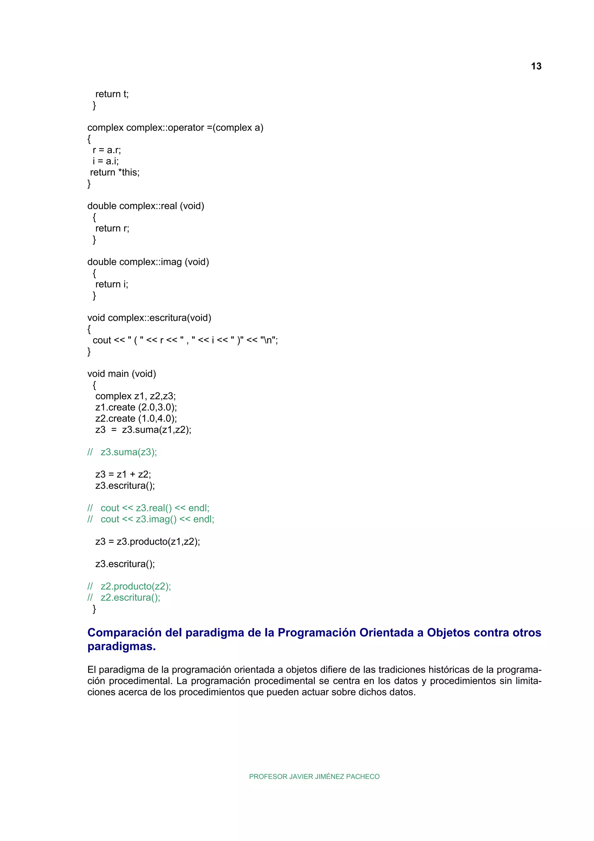 13
return t;
}
complex complex::operator =(complex a)
{
r = a.r;
i = a.i;
return *this;
}
double complex::real (void)
{
return r;
}
double complex::imag (void)
{
return i;
}
void complex::escritura(void)
{
cout << " ( " << r << " , " << i << " )" << "n";
}
void main (void)
{
complex z1, z2,z3;
z1.create (2.0,3.0);
z2.create (1.0,4.0);
z3 = z3.suma(z1,z2);
// z3.suma(z3);
z3 = z1 + z2;
z3.escritura();
// cout << z3.real() << endl;
// cout << z3.imag() << endl;
z3 = z3.producto(z1,z2);
z3.escritura();
// z2.producto(z2);
// z2.escritura();
}

Comparación del paradigma de la Programación Orientada a Objetos contra otros
paradigmas.
El paradigma de la programación orientada a objetos difiere de las tradiciones históricas de la programación procedimental. La programación procedimental se centra en los datos y procedimientos sin limitaciones acerca de los procedimientos que pueden actuar sobre dichos datos.

PROFESOR JAVIER JIMÉNEZ PACHECO

 