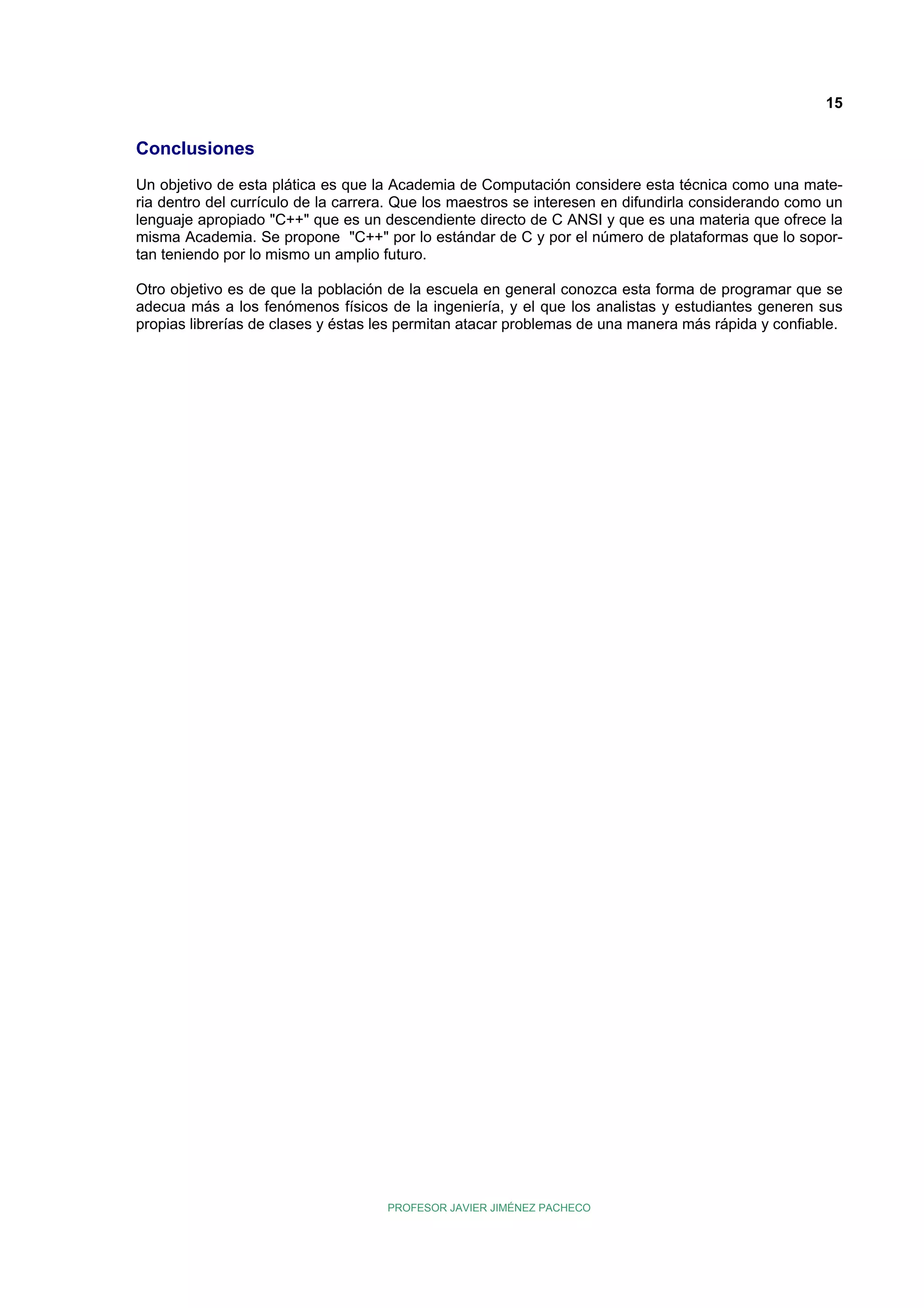 15

Conclusiones
Un objetivo de esta plática es que la Academia de Computación considere esta técnica como una materia dentro del currículo de la carrera. Que los maestros se interesen en difundirla considerando como un
lenguaje apropiado "C++" que es un descendiente directo de C ANSI y que es una materia que ofrece la
misma Academia. Se propone "C++" por lo estándar de C y por el número de plataformas que lo soportan teniendo por lo mismo un amplio futuro.
Otro objetivo es de que la población de la escuela en general conozca esta forma de programar que se
adecua más a los fenómenos físicos de la ingeniería, y el que los analistas y estudiantes generen sus
propias librerías de clases y éstas les permitan atacar problemas de una manera más rápida y confiable.

PROFESOR JAVIER JIMÉNEZ PACHECO

 