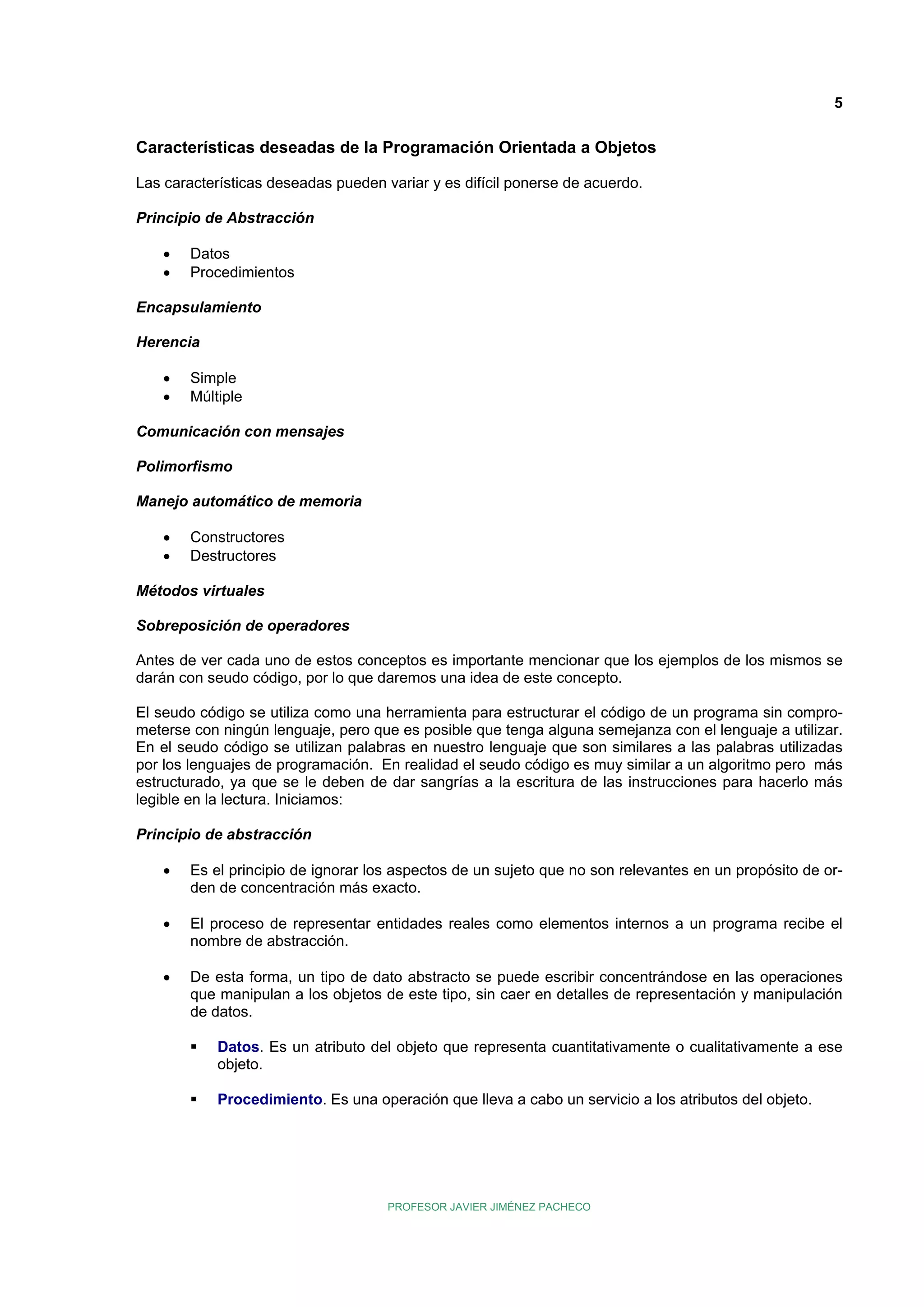 5

Características deseadas de la Programación Orientada a Objetos
Las características deseadas pueden variar y es difícil ponerse de acuerdo.
Principio de Abstracción
•
•

Datos
Procedimientos

Encapsulamiento
Herencia
•
•

Simple
Múltiple

Comunicación con mensajes
Polimorfismo
Manejo automático de memoria
•
•

Constructores
Destructores

Métodos virtuales
Sobreposición de operadores
Antes de ver cada uno de estos conceptos es importante mencionar que los ejemplos de los mismos se
darán con seudo código, por lo que daremos una idea de este concepto.
El seudo código se utiliza como una herramienta para estructurar el código de un programa sin comprometerse con ningún lenguaje, pero que es posible que tenga alguna semejanza con el lenguaje a utilizar.
En el seudo código se utilizan palabras en nuestro lenguaje que son similares a las palabras utilizadas
por los lenguajes de programación. En realidad el seudo código es muy similar a un algoritmo pero más
estructurado, ya que se le deben de dar sangrías a la escritura de las instrucciones para hacerlo más
legible en la lectura. Iniciamos:
Principio de abstracción
•

Es el principio de ignorar los aspectos de un sujeto que no son relevantes en un propósito de orden de concentración más exacto.

•

El proceso de representar entidades reales como elementos internos a un programa recibe el
nombre de abstracción.

•

De esta forma, un tipo de dato abstracto se puede escribir concentrándose en las operaciones
que manipulan a los objetos de este tipo, sin caer en detalles de representación y manipulación
de datos.
Datos. Es un atributo del objeto que representa cuantitativamente o cualitativamente a ese
objeto.
Procedimiento. Es una operación que lleva a cabo un servicio a los atributos del objeto.

PROFESOR JAVIER JIMÉNEZ PACHECO

 