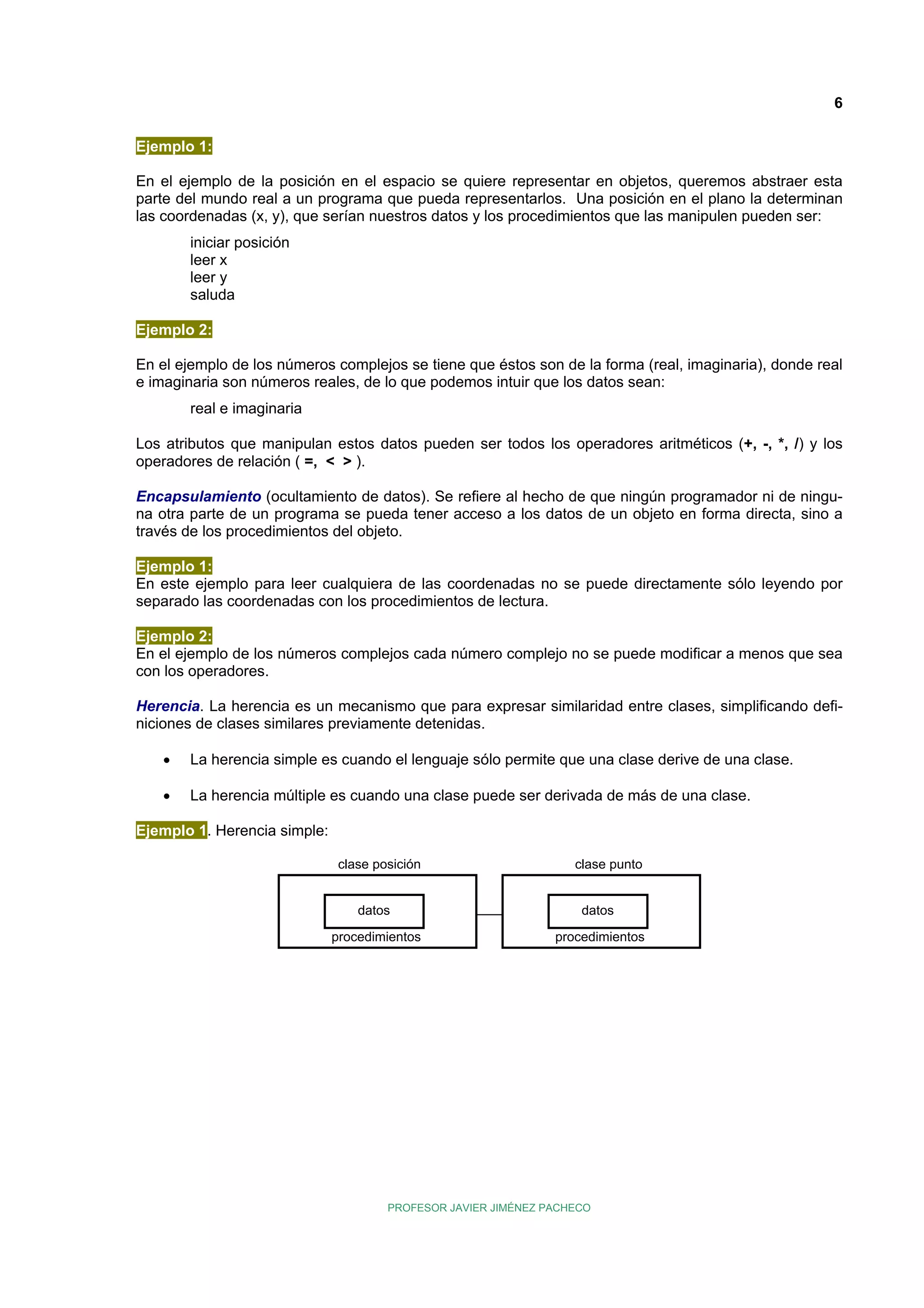 6
Ejemplo 1:
En el ejemplo de la posición en el espacio se quiere representar en objetos, queremos abstraer esta
parte del mundo real a un programa que pueda representarlos. Una posición en el plano la determinan
las coordenadas (x, y), que serían nuestros datos y los procedimientos que las manipulen pueden ser:
iniciar posición
leer x
leer y
saluda
Ejemplo 2:
En el ejemplo de los números complejos se tiene que éstos son de la forma (real, imaginaria), donde real
e imaginaria son números reales, de lo que podemos intuir que los datos sean:
real e imaginaria
Los atributos que manipulan estos datos pueden ser todos los operadores aritméticos (+, -, *, /) y los
operadores de relación ( =, < > ).
Encapsulamiento (ocultamiento de datos). Se refiere al hecho de que ningún programador ni de ninguna otra parte de un programa se pueda tener acceso a los datos de un objeto en forma directa, sino a
través de los procedimientos del objeto.
Ejemplo 1:
En este ejemplo para leer cualquiera de las coordenadas no se puede directamente sólo leyendo por
separado las coordenadas con los procedimientos de lectura.
Ejemplo 2:
En el ejemplo de los números complejos cada número complejo no se puede modificar a menos que sea
con los operadores.
Herencia. La herencia es un mecanismo que para expresar similaridad entre clases, simplificando definiciones de clases similares previamente detenidas.
•

La herencia simple es cuando el lenguaje sólo permite que una clase derive de una clase.

•

La herencia múltiple es cuando una clase puede ser derivada de más de una clase.

Ejemplo 1. Herencia simple:
clase posición

clase punto

datos

datos

procedimientos

procedimientos

PROFESOR JAVIER JIMÉNEZ PACHECO

 