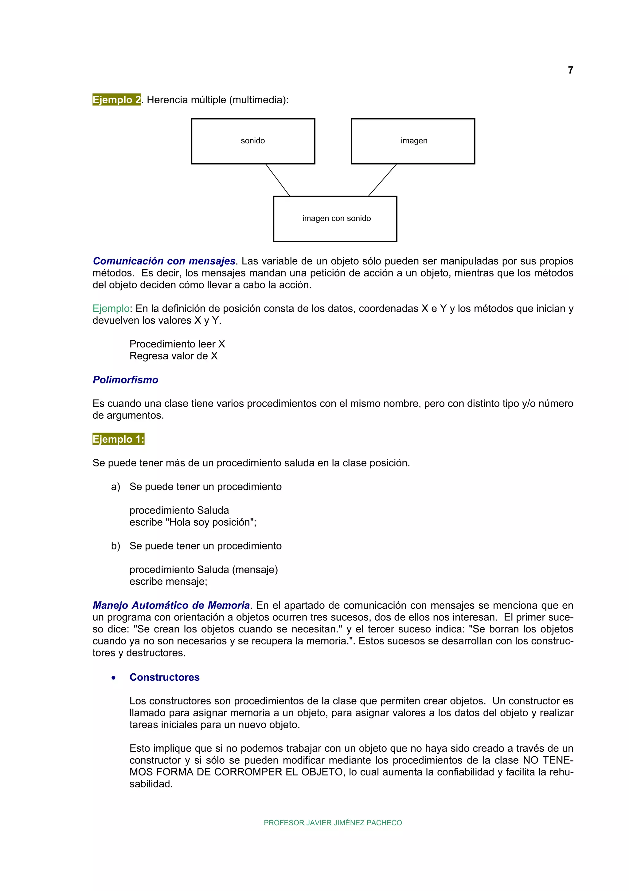 7
Ejemplo 2. Herencia múltiple (multimedia):

sonido

imagen

imagen con sonido

Comunicación con mensajes. Las variable de un objeto sólo pueden ser manipuladas por sus propios
métodos. Es decir, los mensajes mandan una petición de acción a un objeto, mientras que los métodos
del objeto deciden cómo llevar a cabo la acción.
Ejemplo: En la definición de posición consta de los datos, coordenadas X e Y y los métodos que inician y
devuelven los valores X y Y.
Procedimiento leer X
Regresa valor de X
Polimorfismo
Es cuando una clase tiene varios procedimientos con el mismo nombre, pero con distinto tipo y/o número
de argumentos.
Ejemplo 1:
Se puede tener más de un procedimiento saluda en la clase posición.
a) Se puede tener un procedimiento
procedimiento Saluda
escribe "Hola soy posición";
b) Se puede tener un procedimiento
procedimiento Saluda (mensaje)
escribe mensaje;
Manejo Automático de Memoria. En el apartado de comunicación con mensajes se menciona que en
un programa con orientación a objetos ocurren tres sucesos, dos de ellos nos interesan. El primer suceso dice: "Se crean los objetos cuando se necesitan." y el tercer suceso indica: "Se borran los objetos
cuando ya no son necesarios y se recupera la memoria.". Estos sucesos se desarrollan con los constructores y destructores.
•

Constructores
Los constructores son procedimientos de la clase que permiten crear objetos. Un constructor es
llamado para asignar memoria a un objeto, para asignar valores a los datos del objeto y realizar
tareas iniciales para un nuevo objeto.
Esto implique que si no podemos trabajar con un objeto que no haya sido creado a través de un
constructor y si sólo se pueden modificar mediante los procedimientos de la clase NO TENEMOS FORMA DE CORROMPER EL OBJETO, lo cual aumenta la confiabilidad y facilita la rehusabilidad.

PROFESOR JAVIER JIMÉNEZ PACHECO

 