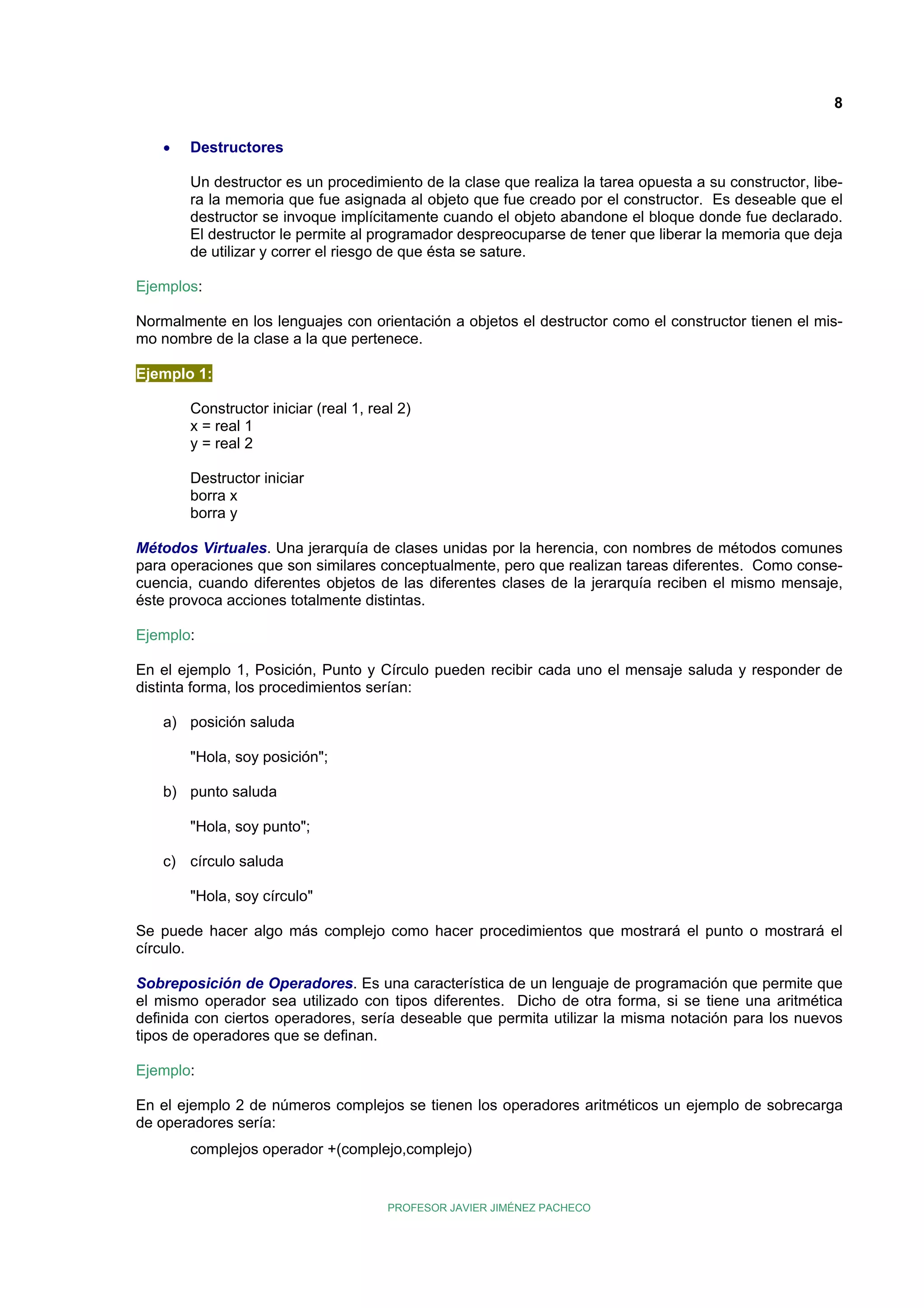 8
•

Destructores
Un destructor es un procedimiento de la clase que realiza la tarea opuesta a su constructor, libera la memoria que fue asignada al objeto que fue creado por el constructor. Es deseable que el
destructor se invoque implícitamente cuando el objeto abandone el bloque donde fue declarado.
El destructor le permite al programador despreocuparse de tener que liberar la memoria que deja
de utilizar y correr el riesgo de que ésta se sature.

Ejemplos:
Normalmente en los lenguajes con orientación a objetos el destructor como el constructor tienen el mismo nombre de la clase a la que pertenece.
Ejemplo 1:
Constructor iniciar (real 1, real 2)
x = real 1
y = real 2
Destructor iniciar
borra x
borra y
Métodos Virtuales. Una jerarquía de clases unidas por la herencia, con nombres de métodos comunes
para operaciones que son similares conceptualmente, pero que realizan tareas diferentes. Como consecuencia, cuando diferentes objetos de las diferentes clases de la jerarquía reciben el mismo mensaje,
éste provoca acciones totalmente distintas.
Ejemplo:
En el ejemplo 1, Posición, Punto y Círculo pueden recibir cada uno el mensaje saluda y responder de
distinta forma, los procedimientos serían:
a) posición saluda
"Hola, soy posición";
b) punto saluda
"Hola, soy punto";
c) círculo saluda
"Hola, soy círculo"
Se puede hacer algo más complejo como hacer procedimientos que mostrará el punto o mostrará el
círculo.
Sobreposición de Operadores. Es una característica de un lenguaje de programación que permite que
el mismo operador sea utilizado con tipos diferentes. Dicho de otra forma, si se tiene una aritmética
definida con ciertos operadores, sería deseable que permita utilizar la misma notación para los nuevos
tipos de operadores que se definan.
Ejemplo:
En el ejemplo 2 de números complejos se tienen los operadores aritméticos un ejemplo de sobrecarga
de operadores sería:
complejos operador +(complejo,complejo)

PROFESOR JAVIER JIMÉNEZ PACHECO

 