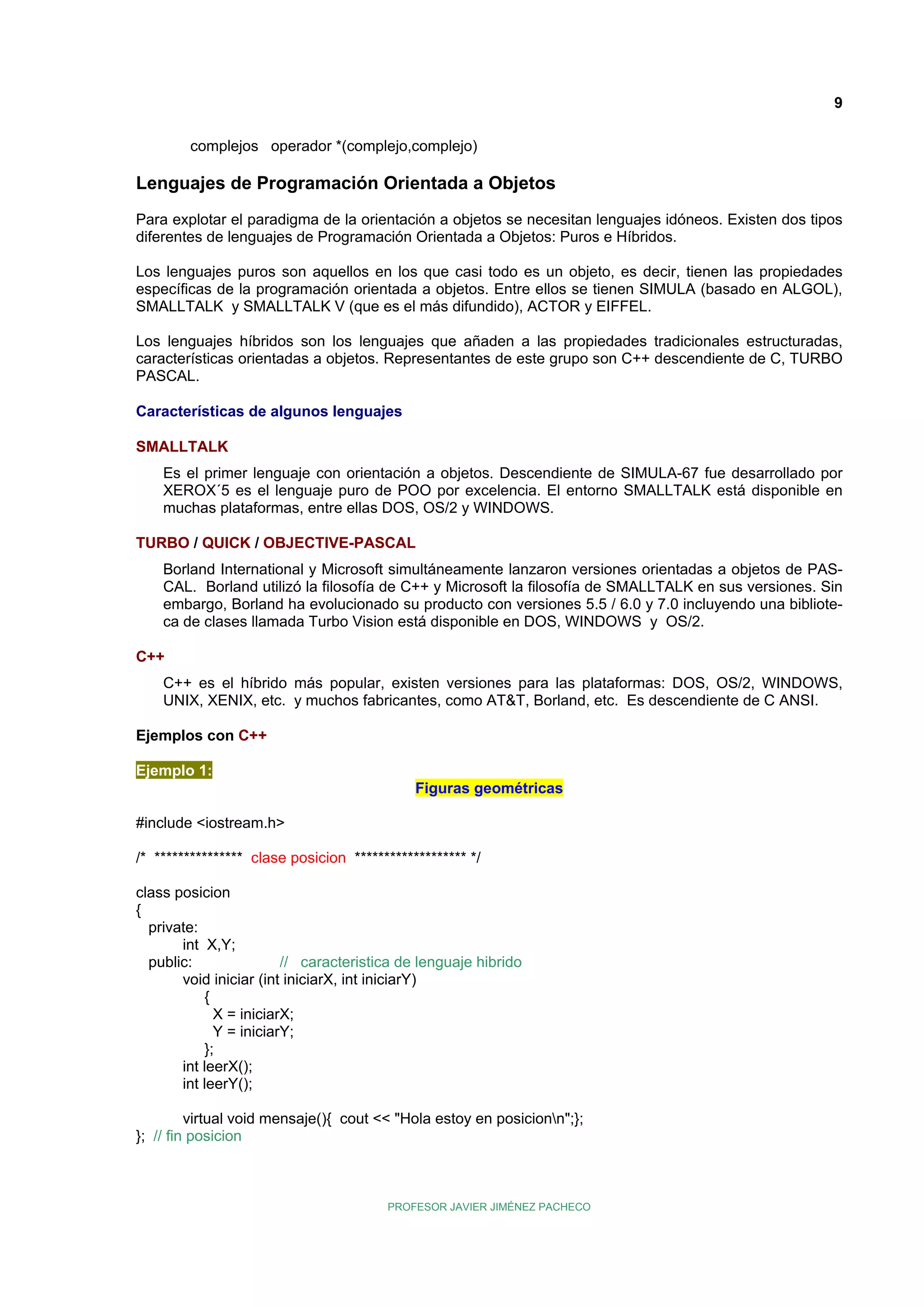 9
complejos operador *(complejo,complejo)

Lenguajes de Programación Orientada a Objetos
Para explotar el paradigma de la orientación a objetos se necesitan lenguajes idóneos. Existen dos tipos
diferentes de lenguajes de Programación Orientada a Objetos: Puros e Híbridos.
Los lenguajes puros son aquellos en los que casi todo es un objeto, es decir, tienen las propiedades
específicas de la programación orientada a objetos. Entre ellos se tienen SIMULA (basado en ALGOL),
SMALLTALK y SMALLTALK V (que es el más difundido), ACTOR y EIFFEL.
Los lenguajes híbridos son los lenguajes que añaden a las propiedades tradicionales estructuradas,
características orientadas a objetos. Representantes de este grupo son C++ descendiente de C, TURBO
PASCAL.
Características de algunos lenguajes
SMALLTALK
Es el primer lenguaje con orientación a objetos. Descendiente de SIMULA-67 fue desarrollado por
XEROX´5 es el lenguaje puro de POO por excelencia. El entorno SMALLTALK está disponible en
muchas plataformas, entre ellas DOS, OS/2 y WINDOWS.
TURBO / QUICK / OBJECTIVE-PASCAL
Borland International y Microsoft simultáneamente lanzaron versiones orientadas a objetos de PASCAL. Borland utilizó la filosofía de C++ y Microsoft la filosofía de SMALLTALK en sus versiones. Sin
embargo, Borland ha evolucionado su producto con versiones 5.5 / 6.0 y 7.0 incluyendo una biblioteca de clases llamada Turbo Vision está disponible en DOS, WINDOWS y OS/2.
C++
C++ es el híbrido más popular, existen versiones para las plataformas: DOS, OS/2, WINDOWS,
UNIX, XENIX, etc. y muchos fabricantes, como AT&T, Borland, etc. Es descendiente de C ANSI.
Ejemplos con C++
Ejemplo 1:
Figuras geométricas
#include <iostream.h>
/* *************** clase posicion ******************* */
class posicion
{
private:
int X,Y;
public:
// caracteristica de lenguaje hibrido
void iniciar (int iniciarX, int iniciarY)
{
X = iniciarX;
Y = iniciarY;
};
int leerX();
int leerY();
virtual void mensaje(){ cout << "Hola estoy en posicionn";};
}; // fin posicion

PROFESOR JAVIER JIMÉNEZ PACHECO

 