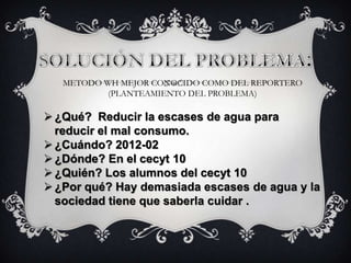 METODO WH MEJOR CONOCIDO COMO DEL REPORTERO
(PLANTEAMIENTO DEL PROBLEMA)
¿Qué? Reducir la escases de agua para
reducir el mal consumo.
¿Cuándo? 2012-02
¿Dónde? En el cecyt 10
¿Quién? Los alumnos del cecyt 10
¿Por qué? Hay demasiada escases de agua y la
sociedad tiene que saberla cuidar .