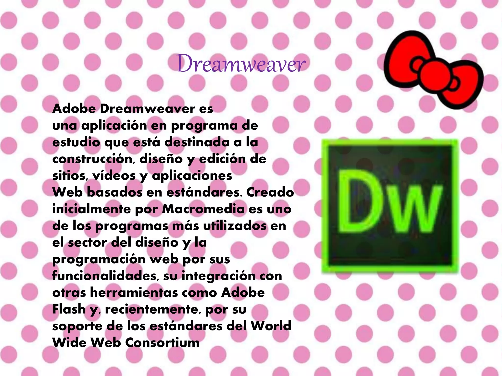 Dreamweaver
Adobe Dreamweaver es
una aplicación en programa de
estudio que está destinada a la
construcción, diseño y edición de
sitios, vídeos y aplicaciones
Web basados en estándares. Creado
inicialmente por Macromedia es uno
de los programas más utilizados en
el sector del diseño y la
programación web por sus
funcionalidades, su integración con
otras herramientas como Adobe
Flash y, recientemente, por su
soporte de los estándares del World
Wide Web Consortium
 