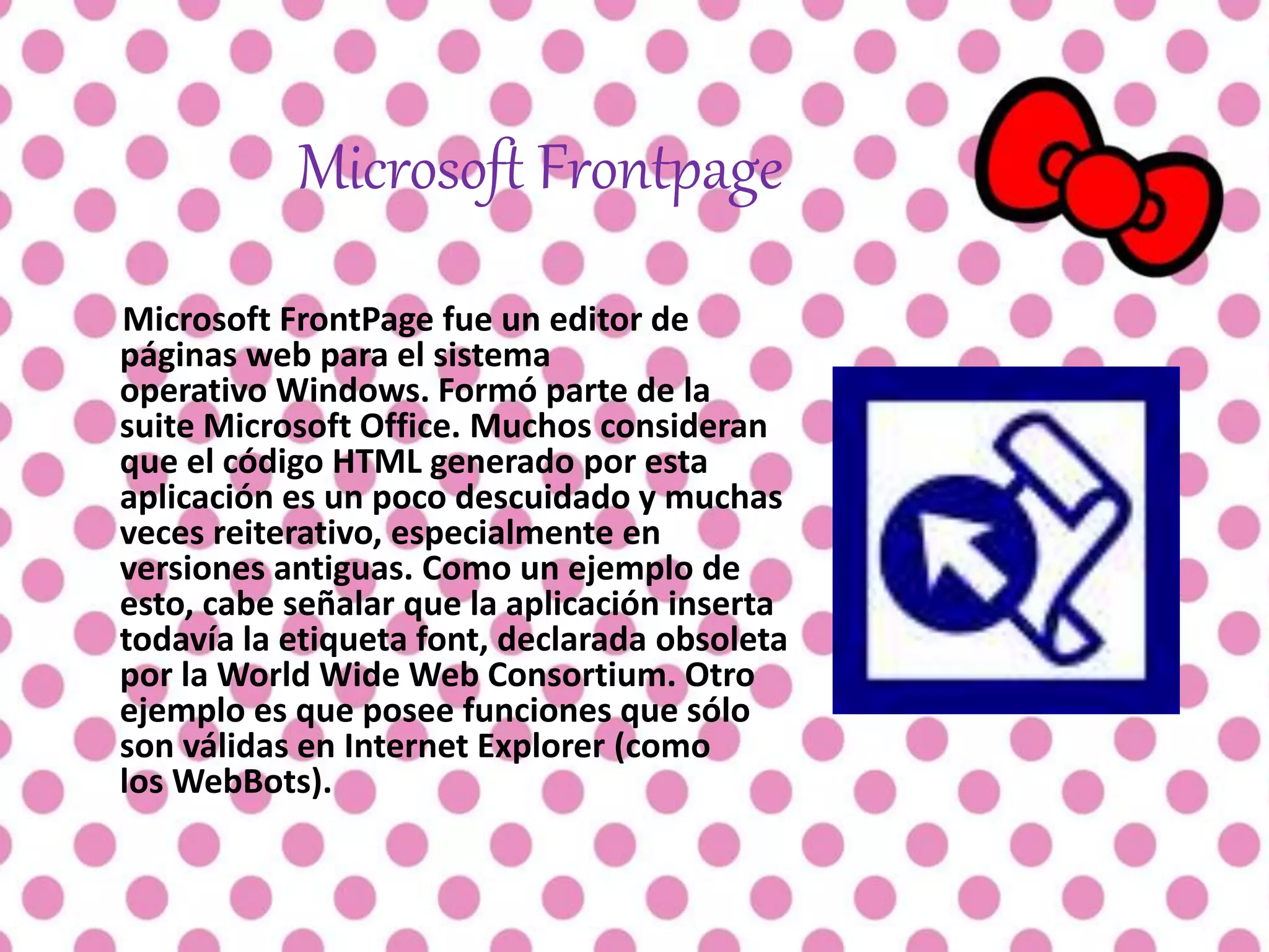Microsoft Frontpage
Microsoft FrontPage fue un editor de
páginas web para el sistema
operativo Windows. Formó parte de la
suite Microsoft Office. Muchos consideran
que el código HTML generado por esta
aplicación es un poco descuidado y muchas
veces reiterativo, especialmente en
versiones antiguas. Como un ejemplo de
esto, cabe señalar que la aplicación inserta
todavía la etiqueta font, declarada obsoleta
por la World Wide Web Consortium. Otro
ejemplo es que posee funciones que sólo
son válidas en Internet Explorer (como
los WebBots).
 