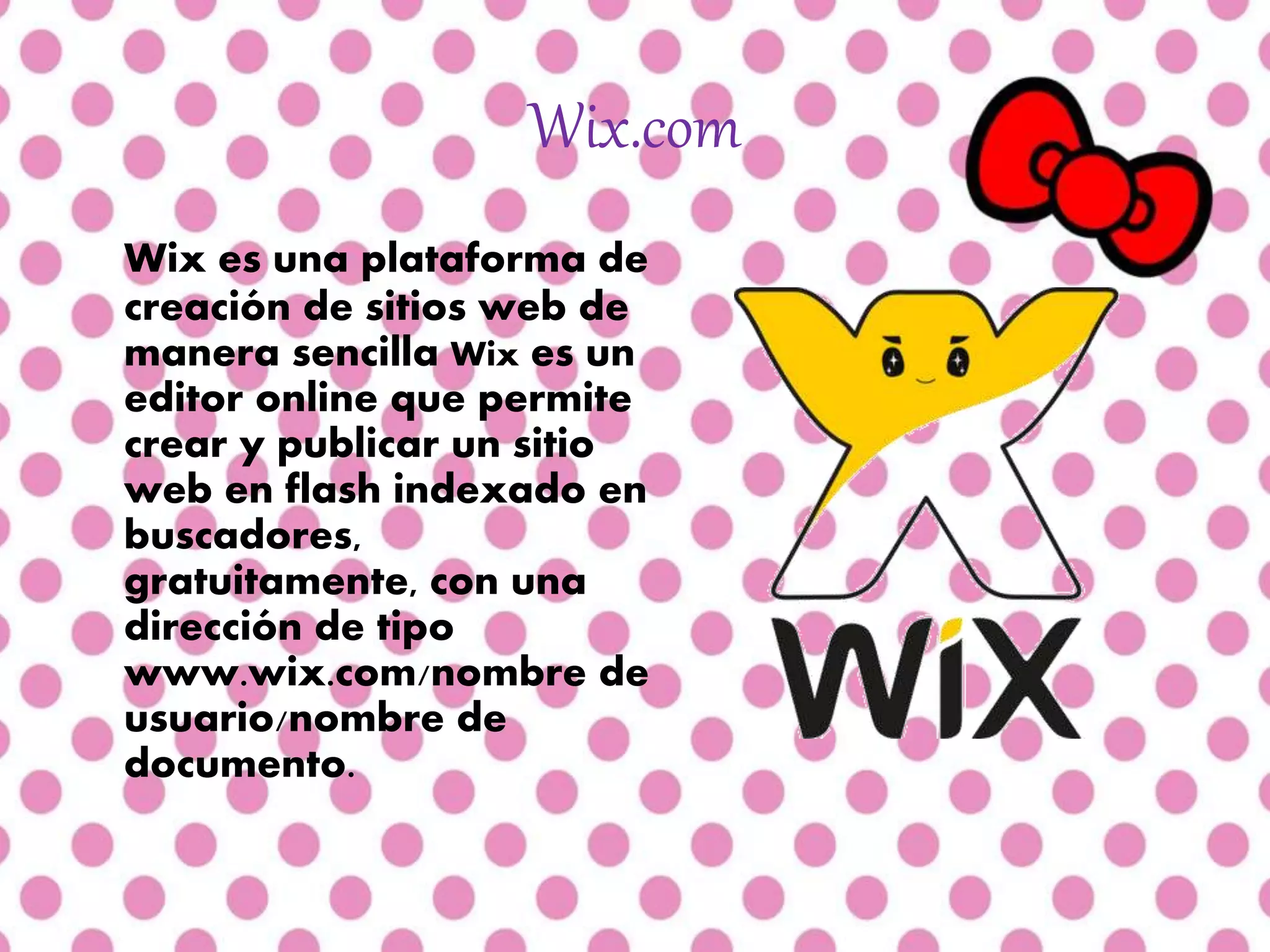 Wix.com
Wix es una plataforma de
creación de sitios web de
manera sencilla Wix es un
editor online que permite
crear y publicar un sitio
web en flash indexado en
buscadores,
gratuitamente, con una
dirección de tipo
www.wix.com/nombre de
usuario/nombre de
documento.
 