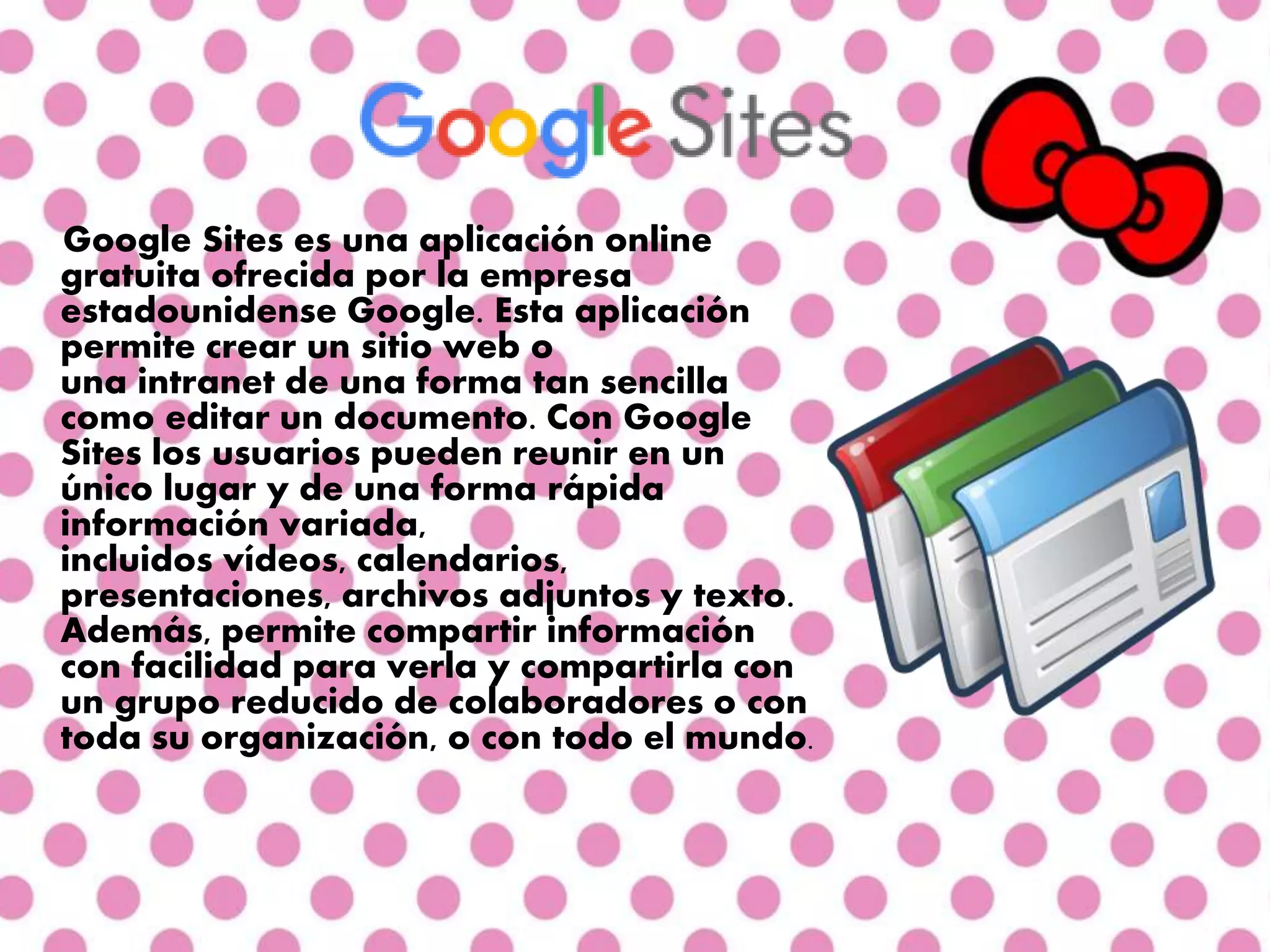 Google Sites es una aplicación online
gratuita ofrecida por la empresa
estadounidense Google. Esta aplicación
permite crear un sitio web o
una intranet de una forma tan sencilla
como editar un documento. Con Google
Sites los usuarios pueden reunir en un
único lugar y de una forma rápida
información variada,
incluidos vídeos, calendarios,
presentaciones, archivos adjuntos y texto.
Además, permite compartir información
con facilidad para verla y compartirla con
un grupo reducido de colaboradores o con
toda su organización, o con todo el mundo.
 
