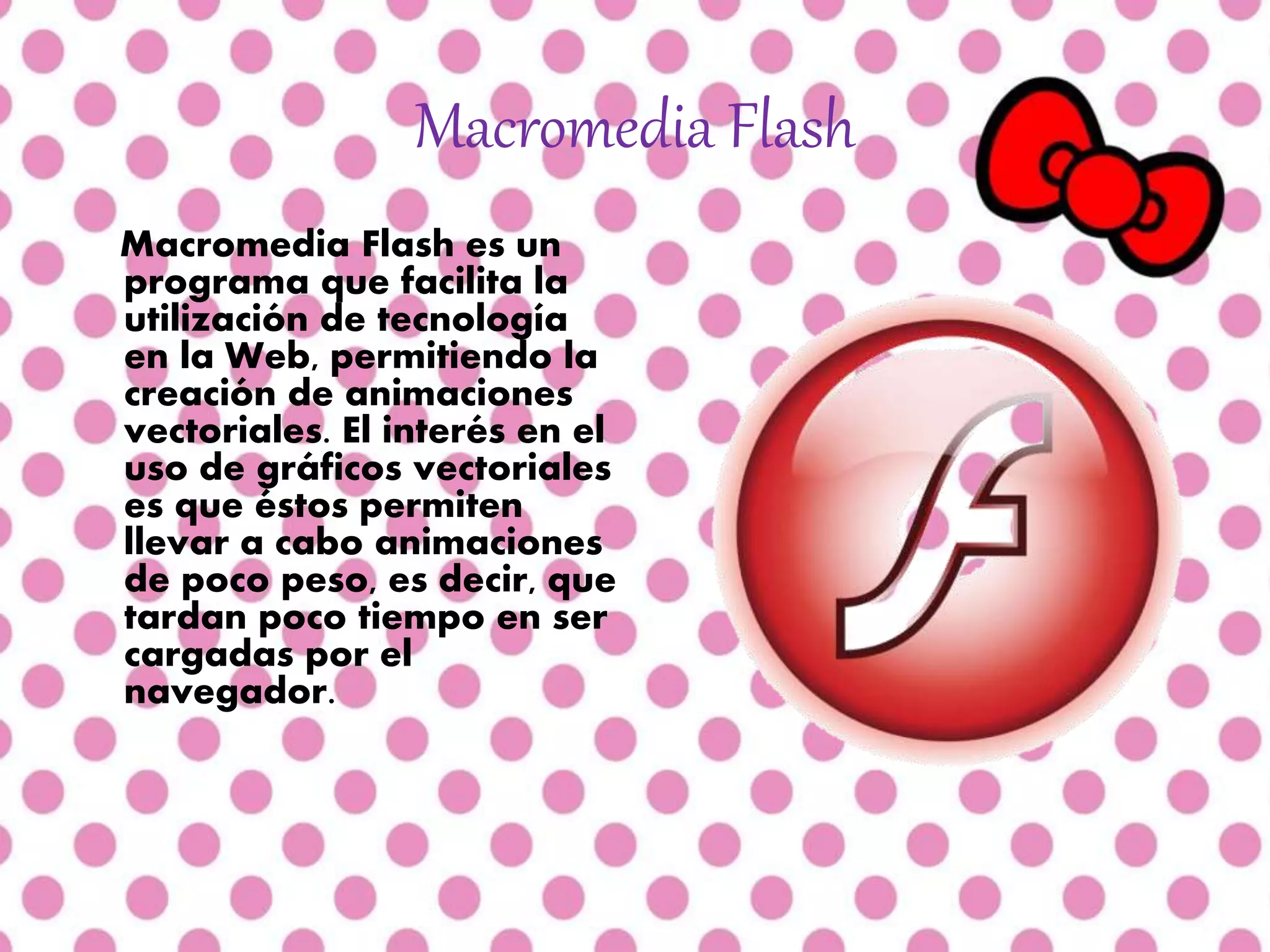 Macromedia Flash
Macromedia Flash es un
programa que facilita la
utilización de tecnología
en la Web, permitiendo la
creación de animaciones
vectoriales. El interés en el
uso de gráficos vectoriales
es que éstos permiten
llevar a cabo animaciones
de poco peso, es decir, que
tardan poco tiempo en ser
cargadas por el
navegador.
 