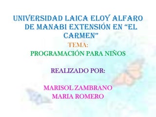UNIVERSIDAD LAICA ELOY ALFARO DE MANABI EXTENSIÓN EN “EL CARMEN”   TEMA: PROGRAMACIÓN PARA NIÑOS REALIZADO POR: MARISOL ZAMBRANO  MARIA ROMERO 