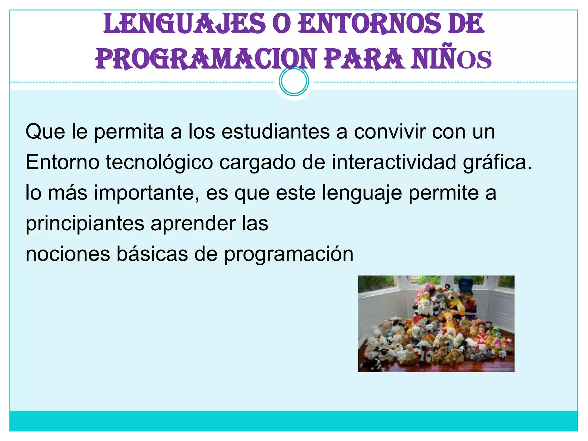 LENGUAJES O ENTORNOS DE PROGRAMACION PARA NIÑOSQue le permita a los estudiantes a convivir con un Entorno tecnológico cargado de interactividad gráfica.lo más importante, es que este lenguaje permite aprincipiantes aprender lasnociones básicas de programación